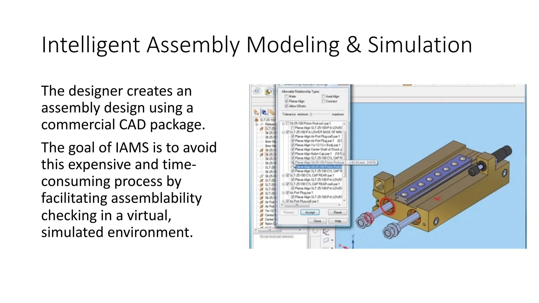 Intelligent Assembly Modeling & Simulation
The designer creates an
assembly design using a
commercial CAD package.
The goal of IAMS is to avoid
this expensive and time-
consuming process by
facilitating assemblability
checking in a virtual,
simulated environment.
 
