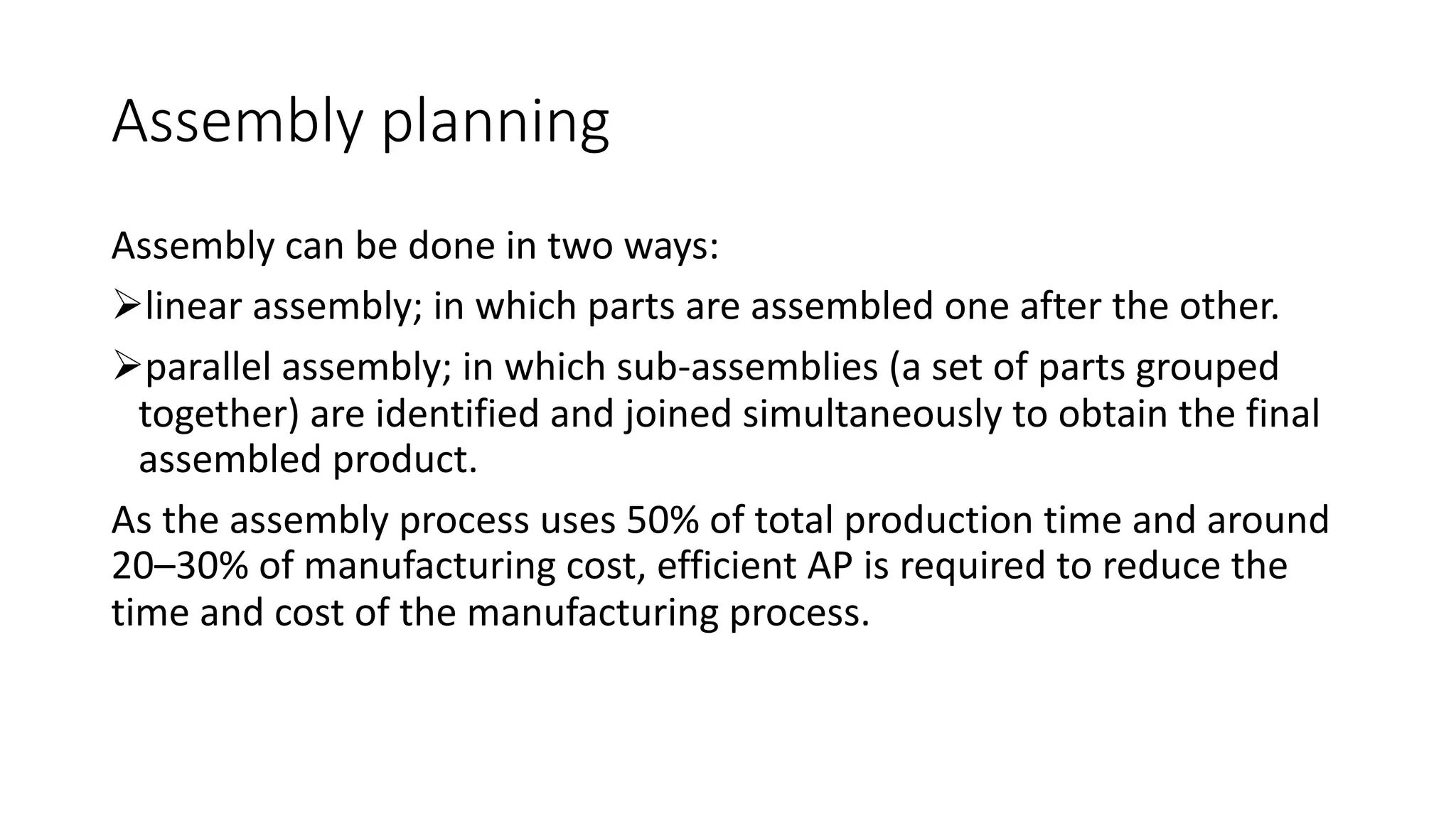 Assembly planning
Assembly can be done in two ways:
Ølinear assembly; in which parts are assembled one after the other.
Øparallel assembly; in which sub-assemblies (a set of parts grouped
together) are identified and joined simultaneously to obtain the final
assembled product.
As the assembly process uses 50% of total production time and around
20–30% of manufacturing cost, efficient AP is required to reduce the
time and cost of the manufacturing process.
 