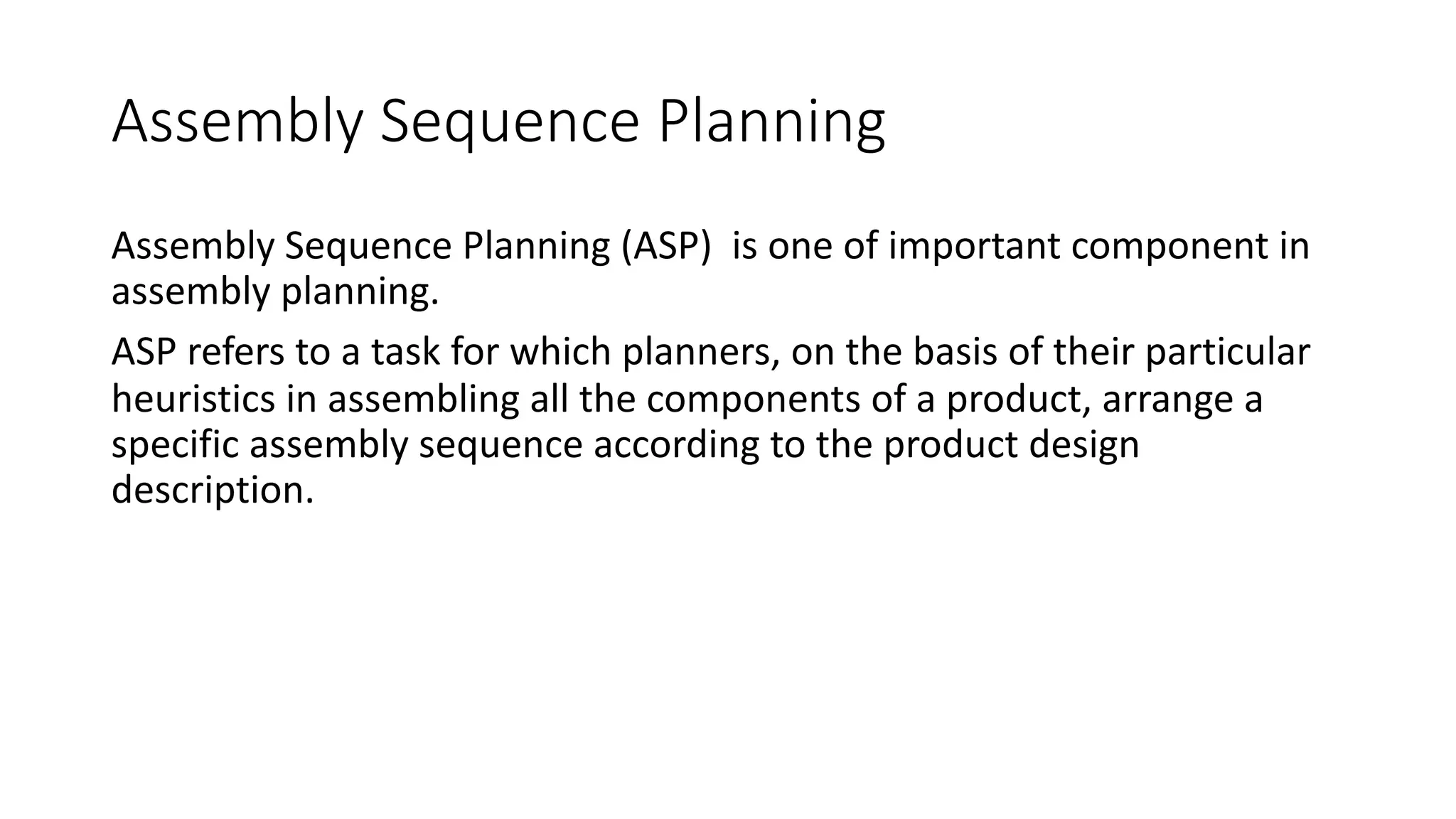 Assembly Sequence Planning
Assembly Sequence Planning (ASP) is one of important component in
assembly planning.
ASP refers to a task for which planners, on the basis of their particular
heuristics in assembling all the components of a product, arrange a
specific assembly sequence according to the product design
description.
 