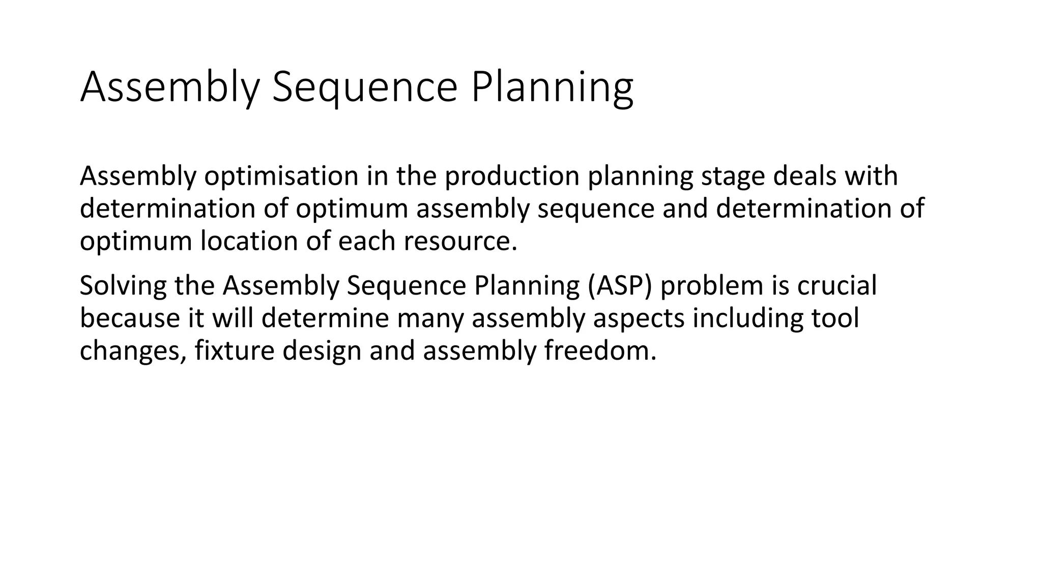 Assembly Sequence Planning
Assembly optimisation in the production planning stage deals with
determination of optimum assembly sequence and determination of
optimum location of each resource.
Solving the Assembly Sequence Planning (ASP) problem is crucial
because it will determine many assembly aspects including tool
changes, fixture design and assembly freedom.
 