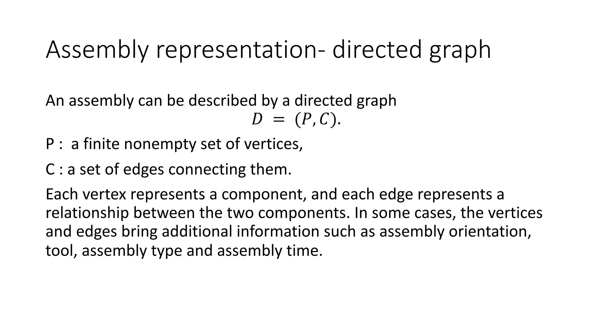 Assembly representation- directed graph
An assembly can be described by a directed graph
𝐷 = (𝑃, 𝐶).
P : a finite nonempty set of vertices,
C : a set of edges connecting them.
Each vertex represents a component, and each edge represents a
relationship between the two components. In some cases, the vertices
and edges bring additional information such as assembly orientation,
tool, assembly type and assembly time.
 
