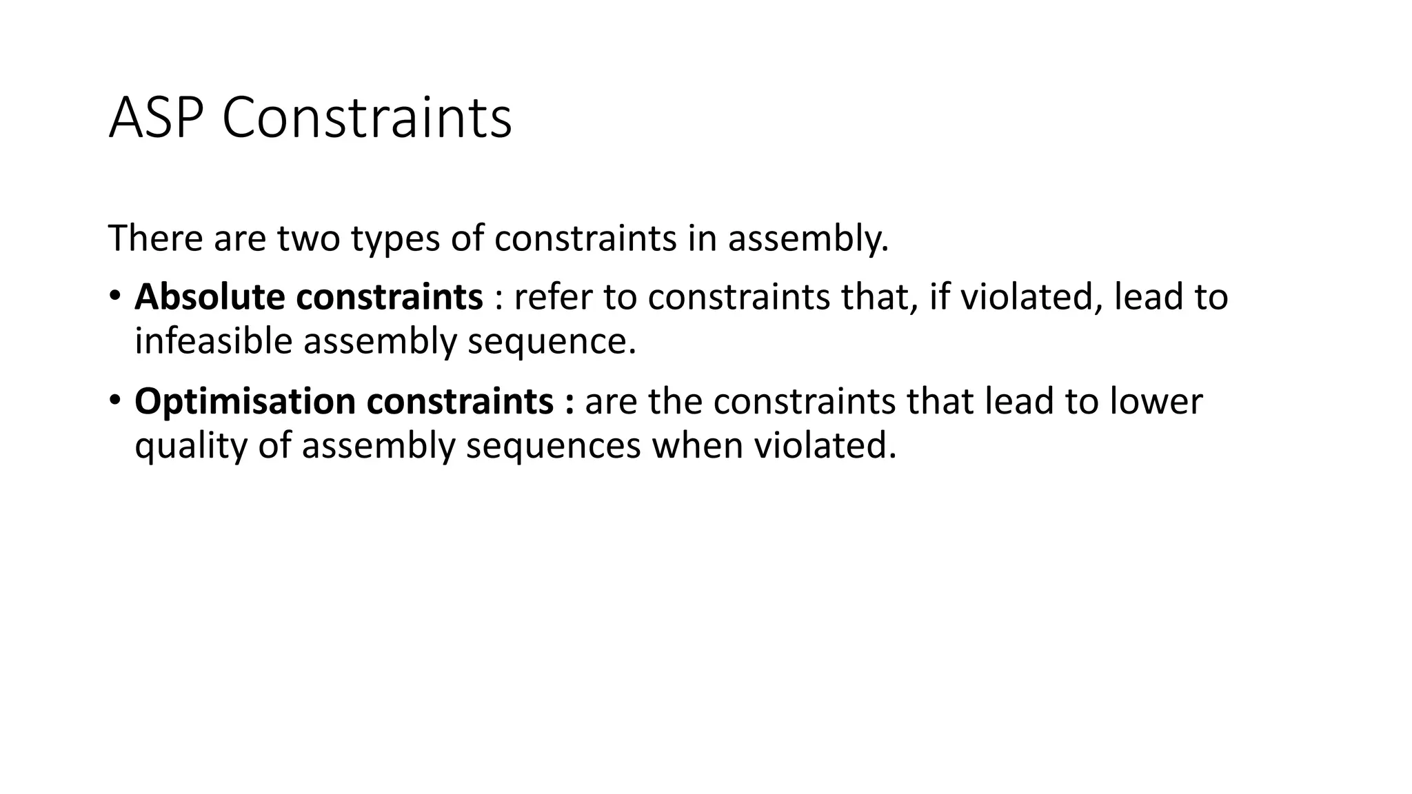 ASP Constraints
There are two types of constraints in assembly.
• Absolute constraints : refer to constraints that, if violated, lead to
infeasible assembly sequence.
• Optimisation constraints : are the constraints that lead to lower
quality of assembly sequences when violated.
 