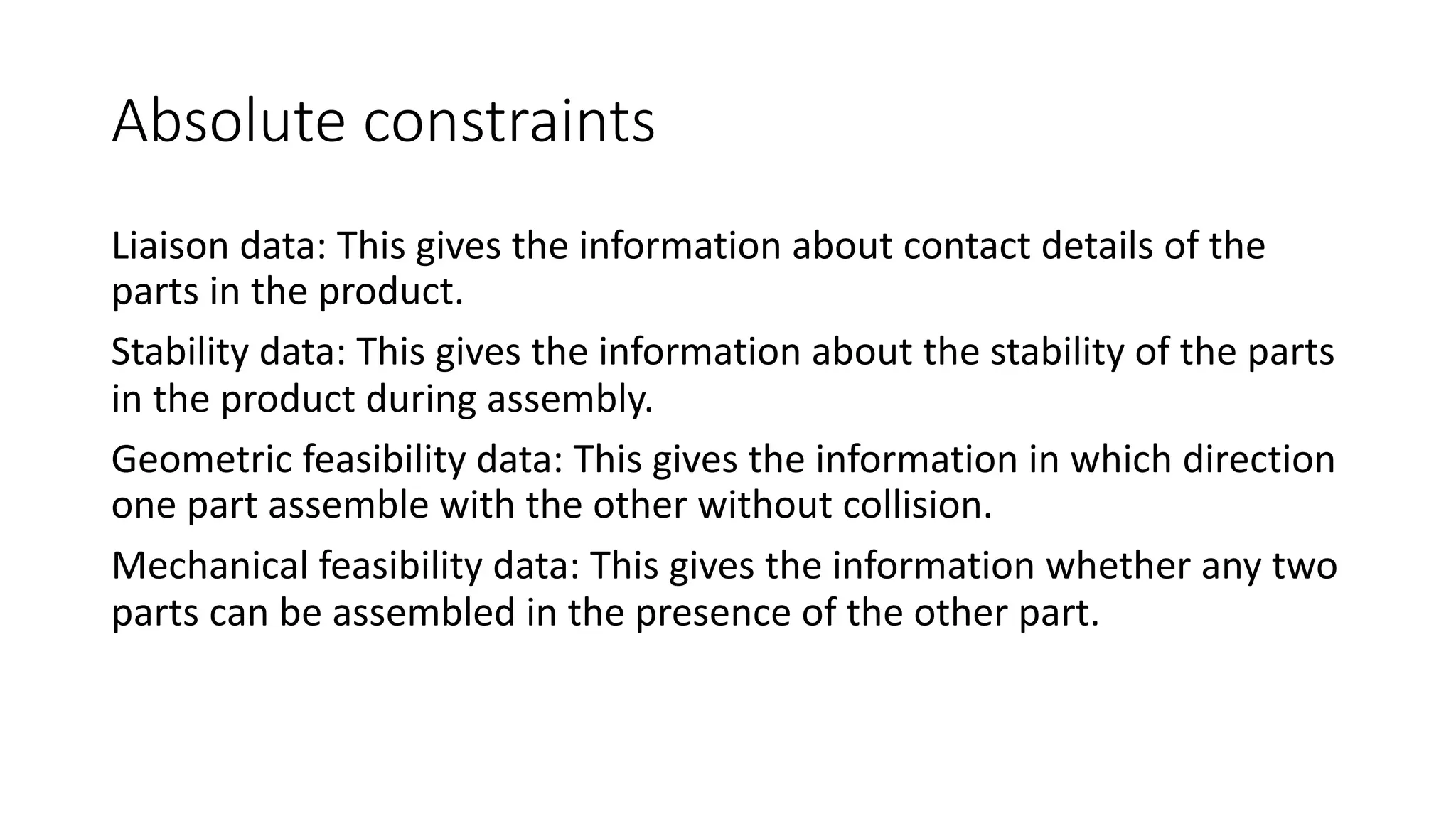 Absolute constraints
Liaison data: This gives the information about contact details of the
parts in the product.
Stability data: This gives the information about the stability of the parts
in the product during assembly.
Geometric feasibility data: This gives the information in which direction
one part assemble with the other without collision.
Mechanical feasibility data: This gives the information whether any two
parts can be assembled in the presence of the other part.
 