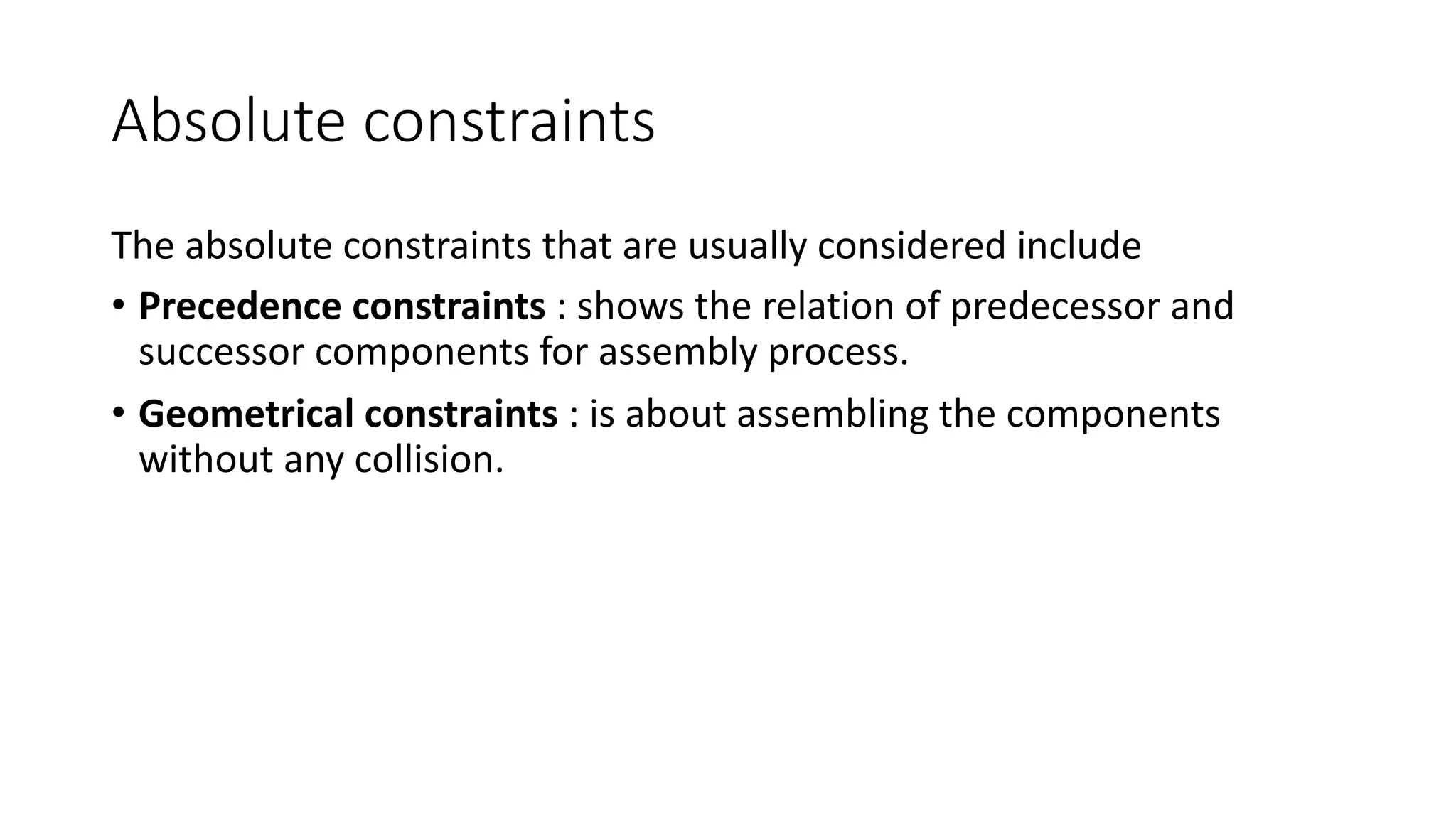 Absolute constraints
The absolute constraints that are usually considered include
• Precedence constraints : shows the relation of predecessor and
successor components for assembly process.
• Geometrical constraints : is about assembling the components
without any collision.
 