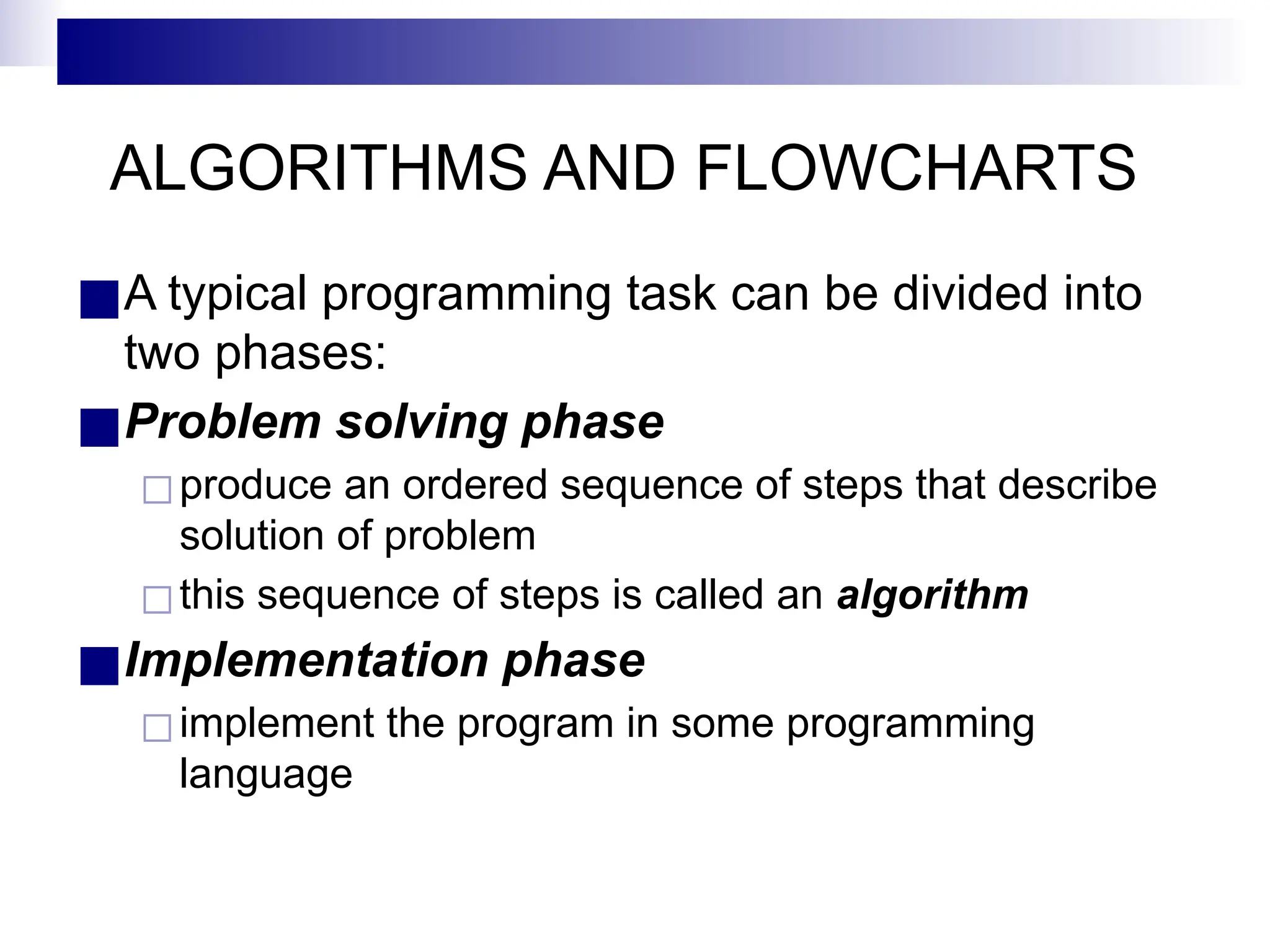 ALGORITHMS AND FLOWCHARTS
■A typical programming task can be divided into
two phases:
■Problem solving phase
◻produce an ordered sequence of steps that describe
solution of problem
◻this sequence of steps is called an algorithm
■Implementation phase
◻implement the program in some programming
language
 