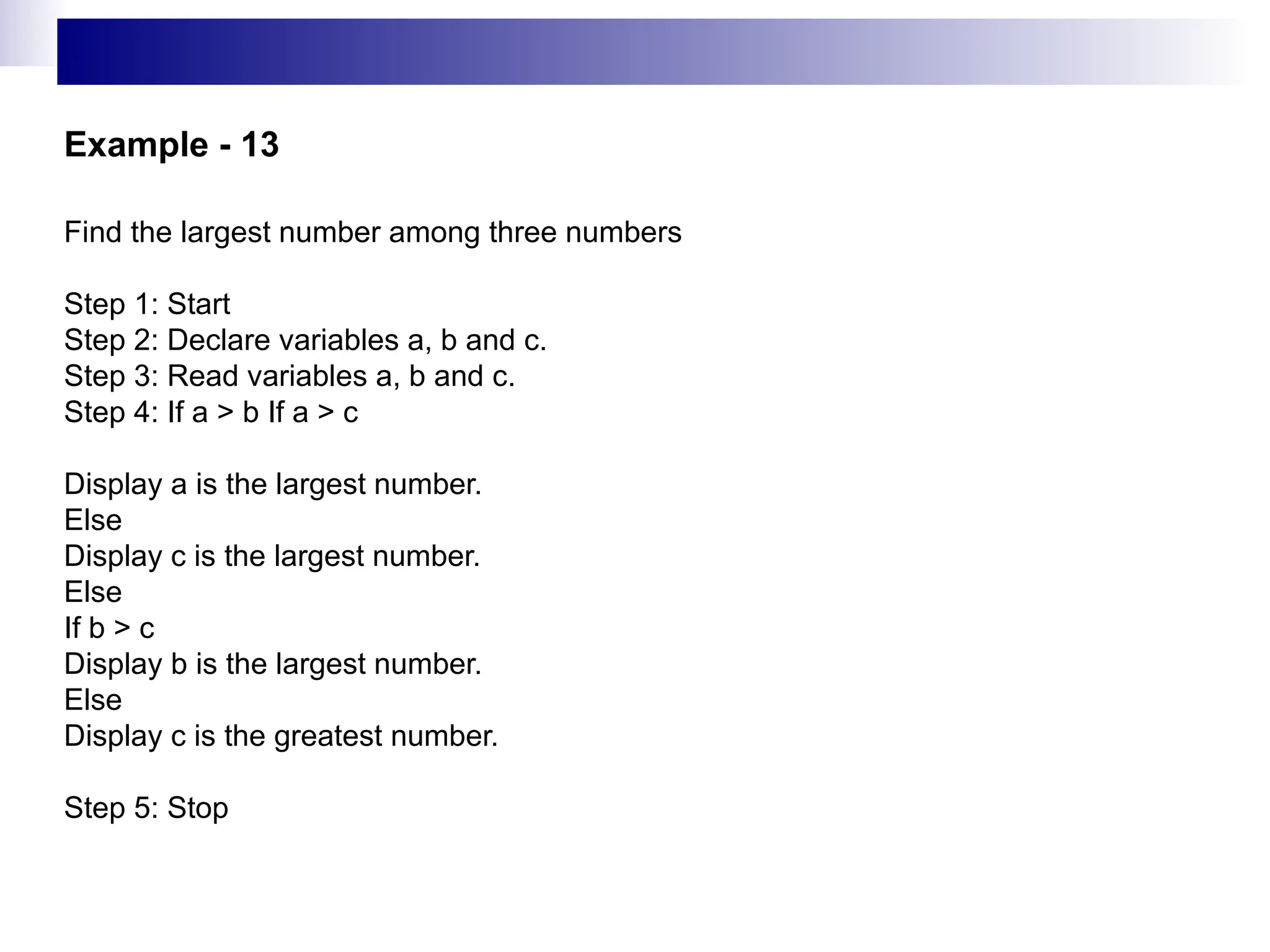 Example - 13
Find the largest number among three numbers
Step 1: Start
Step 2: Declare variables a, b and c.
Step 3: Read variables a, b and c.
Step 4: If a > b If a > c
Display a is the largest number.
Else
Display c is the largest number.
Else
If b > c
Display b is the largest number.
Else
Display c is the greatest number.
Step 5: Stop
 