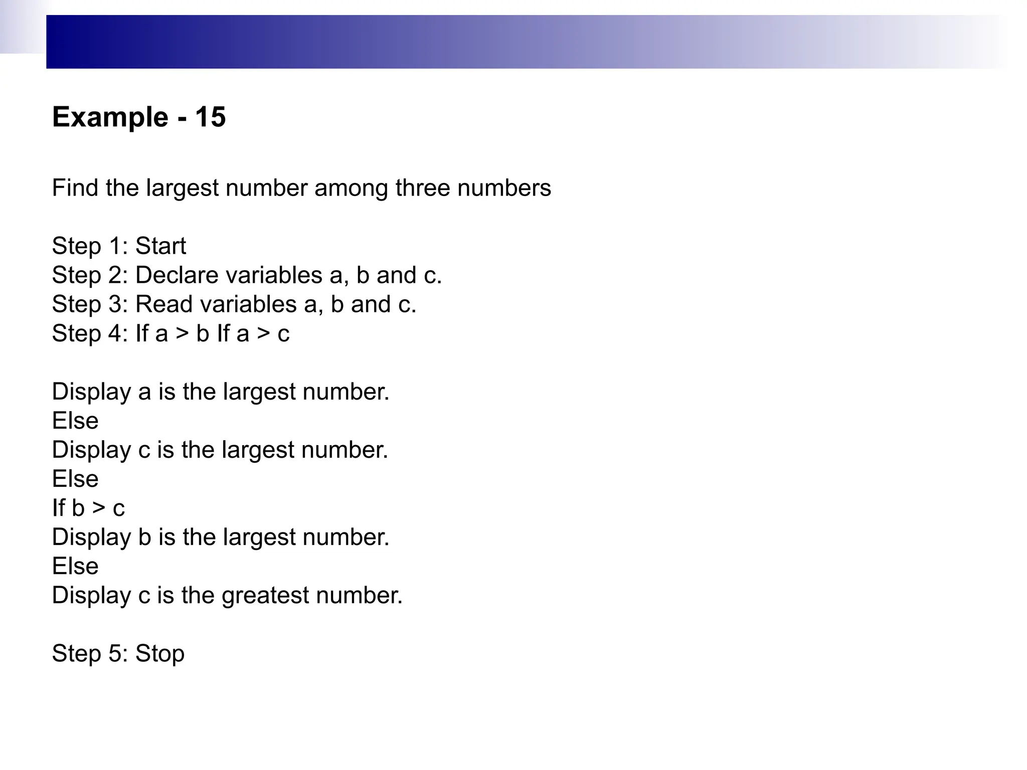 Example - 15
Find the largest number among three numbers
Step 1: Start
Step 2: Declare variables a, b and c.
Step 3: Read variables a, b and c.
Step 4: If a > b If a > c
Display a is the largest number.
Else
Display c is the largest number.
Else
If b > c
Display b is the largest number.
Else
Display c is the greatest number.
Step 5: Stop
 