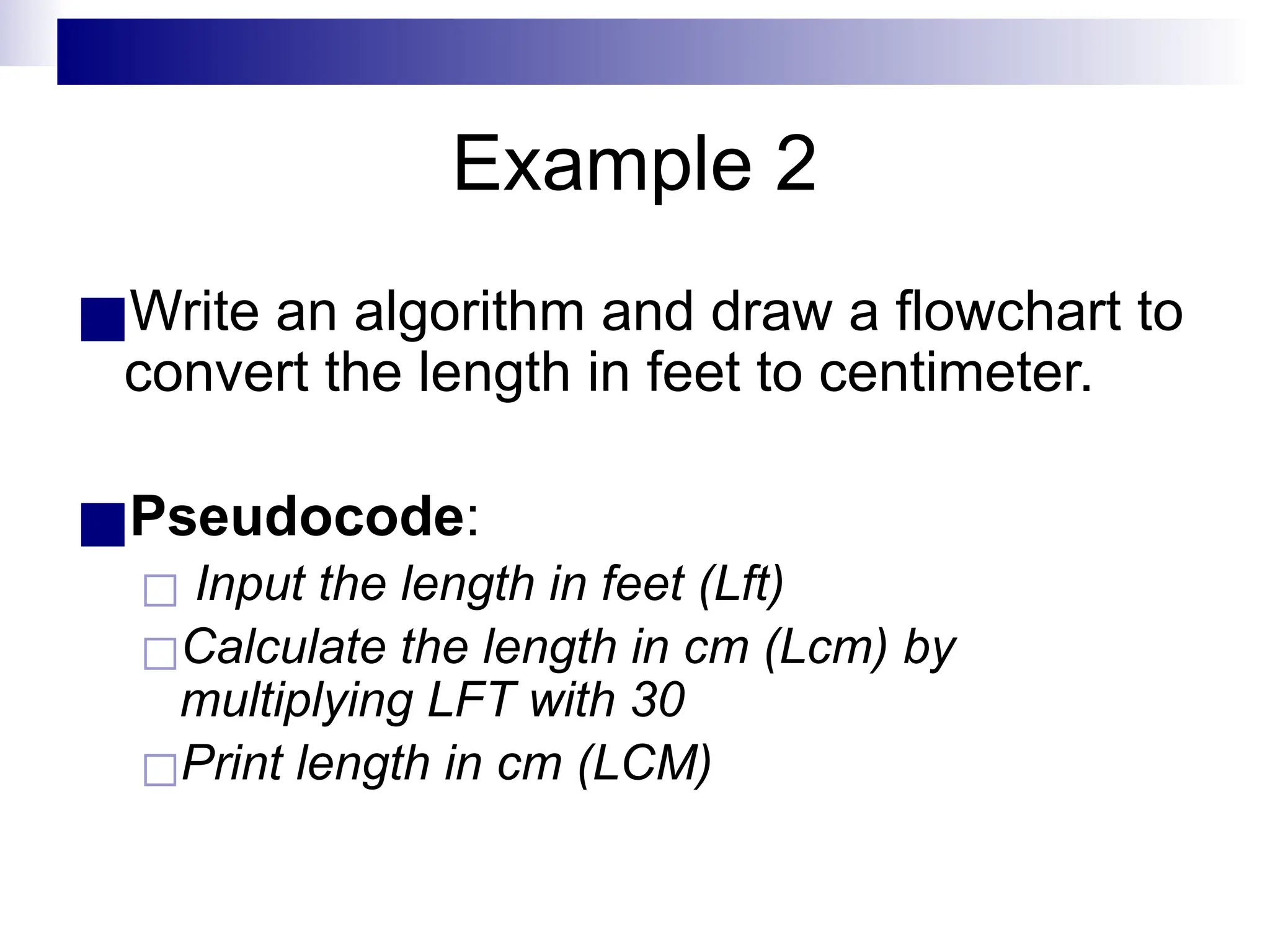 Example 2
■Write an algorithm and draw a flowchart to
convert the length in feet to centimeter.
■Pseudocode:
◻ Input the length in feet (Lft)
◻Calculate the length in cm (Lcm) by
multiplying LFT with 30
◻Print length in cm (LCM)
 
