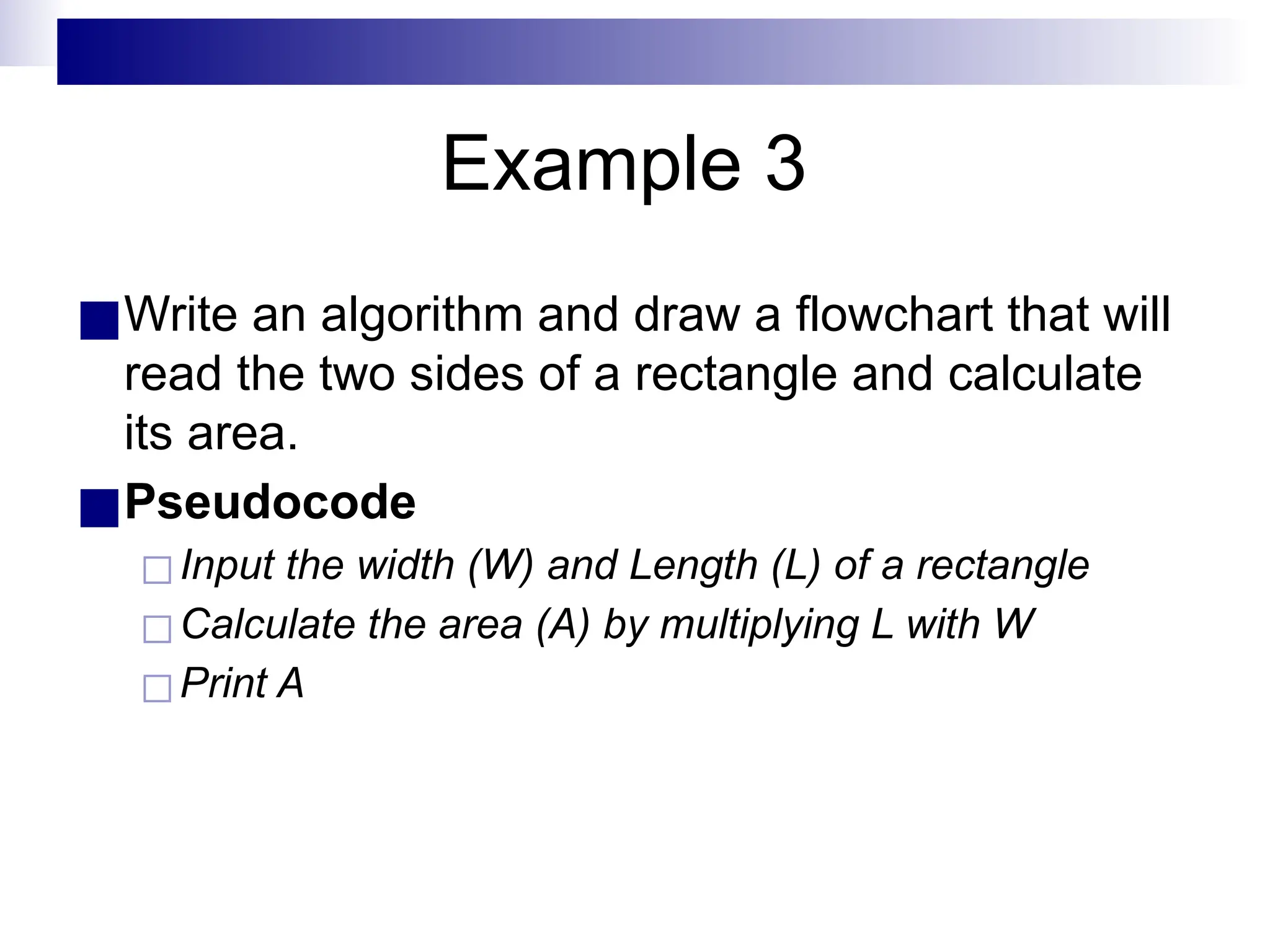 Example 3
■Write an algorithm and draw a flowchart that will
read the two sides of a rectangle and calculate
its area.
■Pseudocode
◻Input the width (W) and Length (L) of a rectangle
◻Calculate the area (A) by multiplying L with W
◻Print A
 