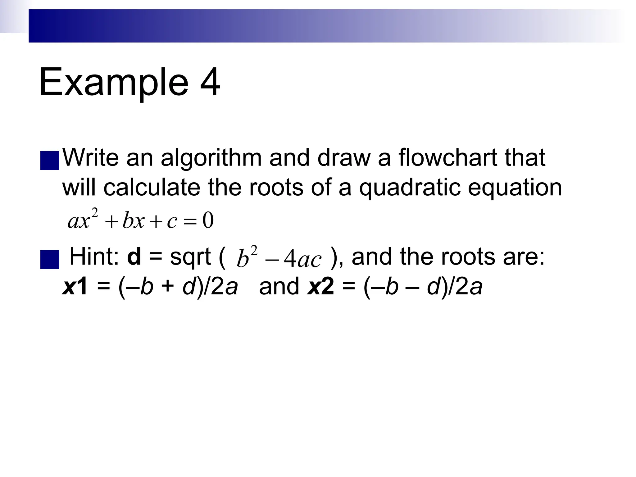Example 4
■Write an algorithm and draw a flowchart that
will calculate the roots of a quadratic equation
■ Hint: d = sqrt ( ), and the roots are:
x1 = (–b + d)/2a and x2 = (–b – d)/2a
 