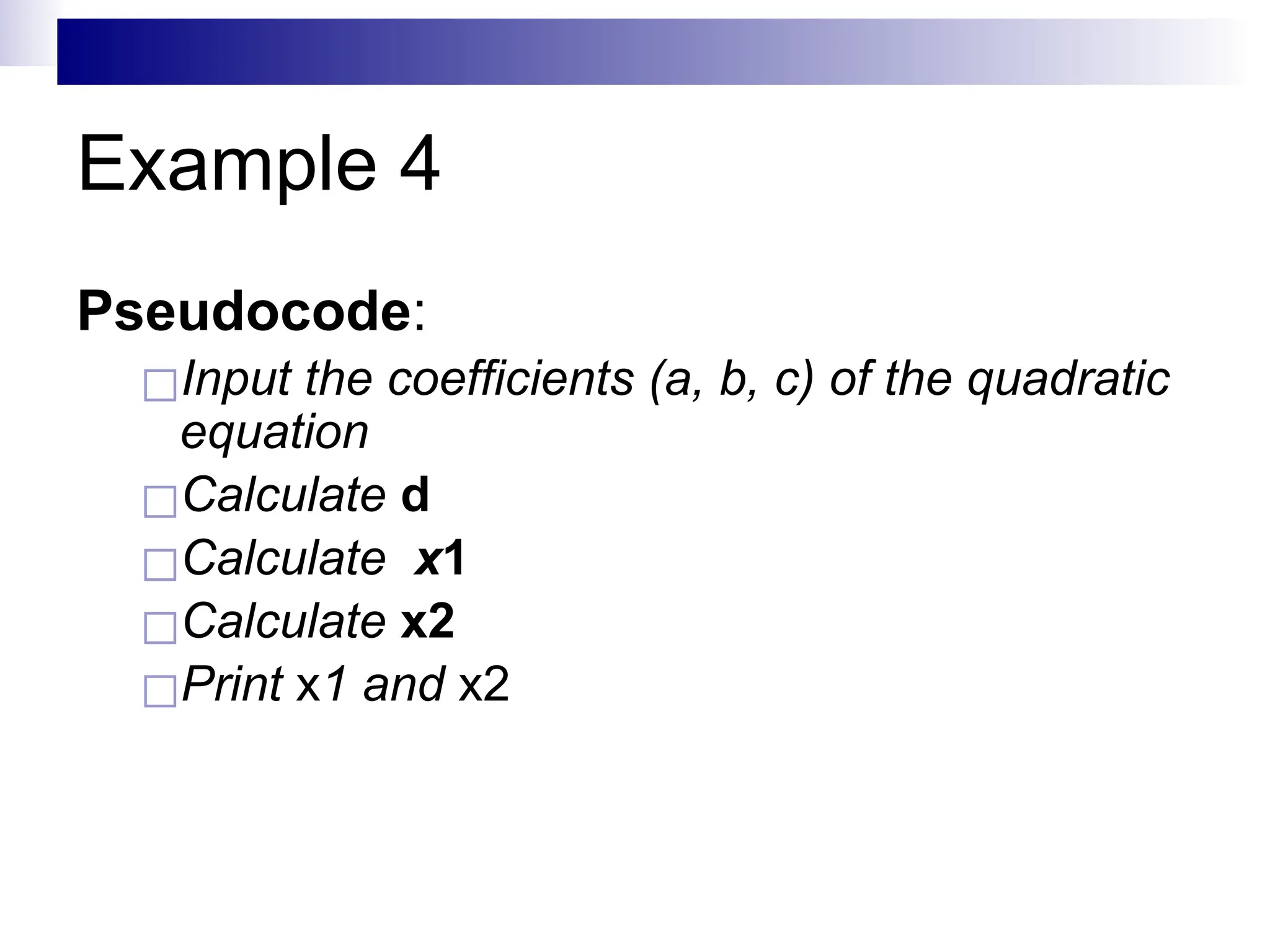 Example 4
Pseudocode:
◻Input the coefficients (a, b, c) of the quadratic
equation
◻Calculate d
◻Calculate x1
◻Calculate x2
◻Print x1 and x2
 