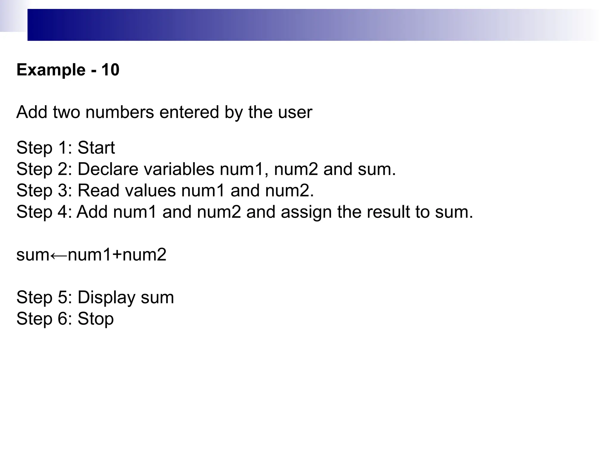 Example - 10
Add two numbers entered by the user
Step 1: Start
Step 2: Declare variables num1, num2 and sum.
Step 3: Read values num1 and num2.
Step 4: Add num1 and num2 and assign the result to sum.
sum←num1+num2
Step 5: Display sum
Step 6: Stop
 