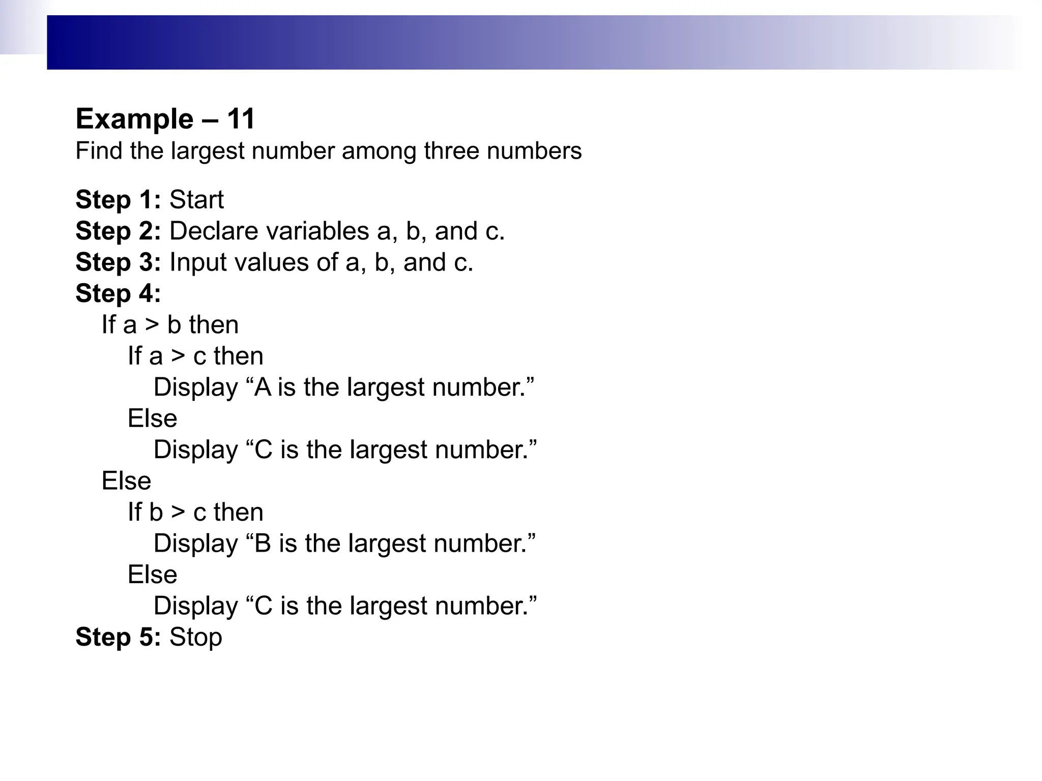 Example – 11
Find the largest number among three numbers
Step 1: Start
Step 2: Declare variables a, b, and c.
Step 3: Input values of a, b, and c.
Step 4:
If a > b then
If a > c then
Display “A is the largest number.”
Else
Display “C is the largest number.”
Else
If b > c then
Display “B is the largest number.”
Else
Display “C is the largest number.”
Step 5: Stop
 
