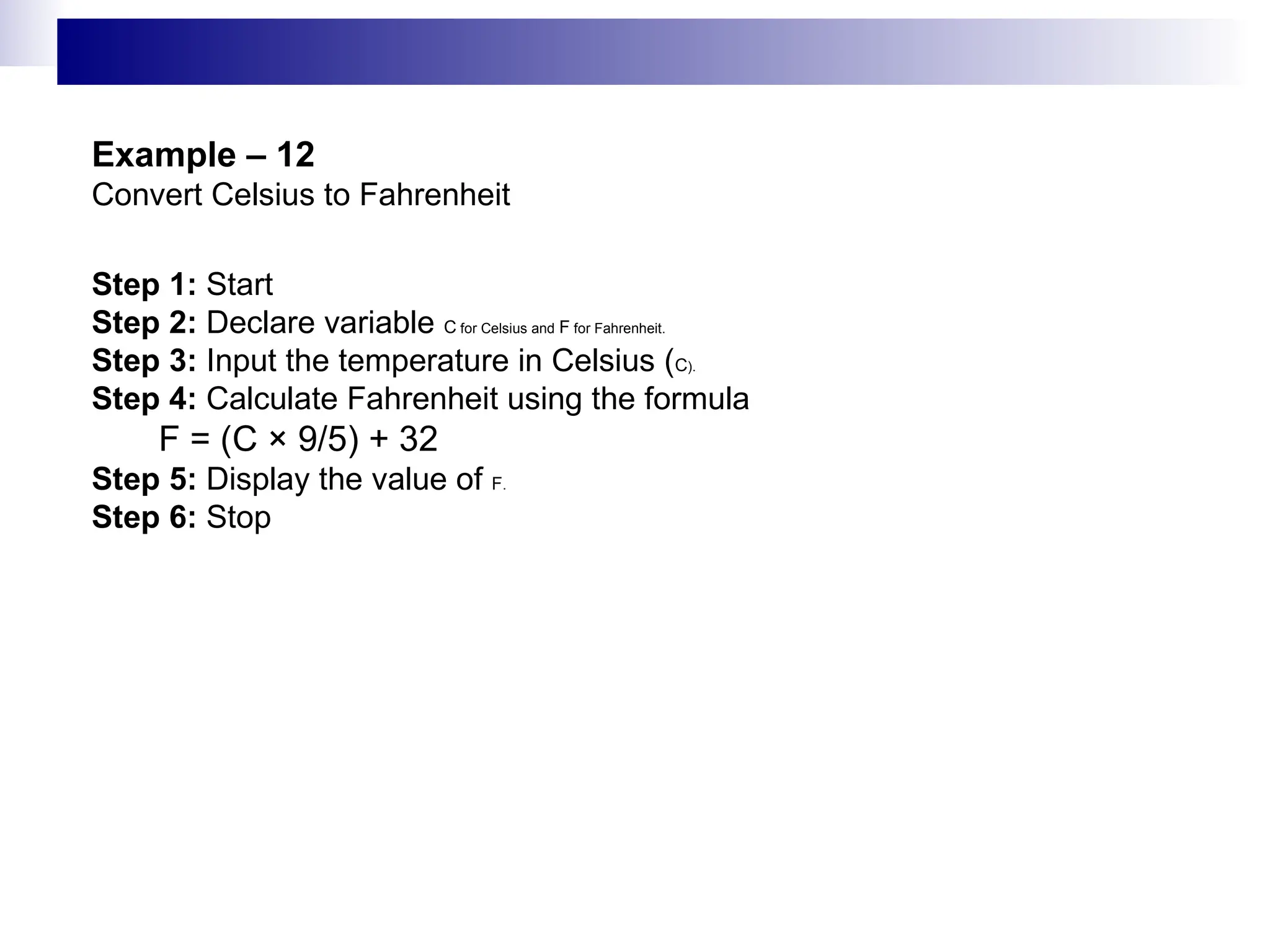 Example – 12
Convert Celsius to Fahrenheit
Step 1: Start
Step 2: Declare variable C for Celsius and F for Fahrenheit.
Step 3: Input the temperature in Celsius (C).
Step 4: Calculate Fahrenheit using the formula
F = (C × 9/5) + 32
Step 5: Display the value of F.
Step 6: Stop
 