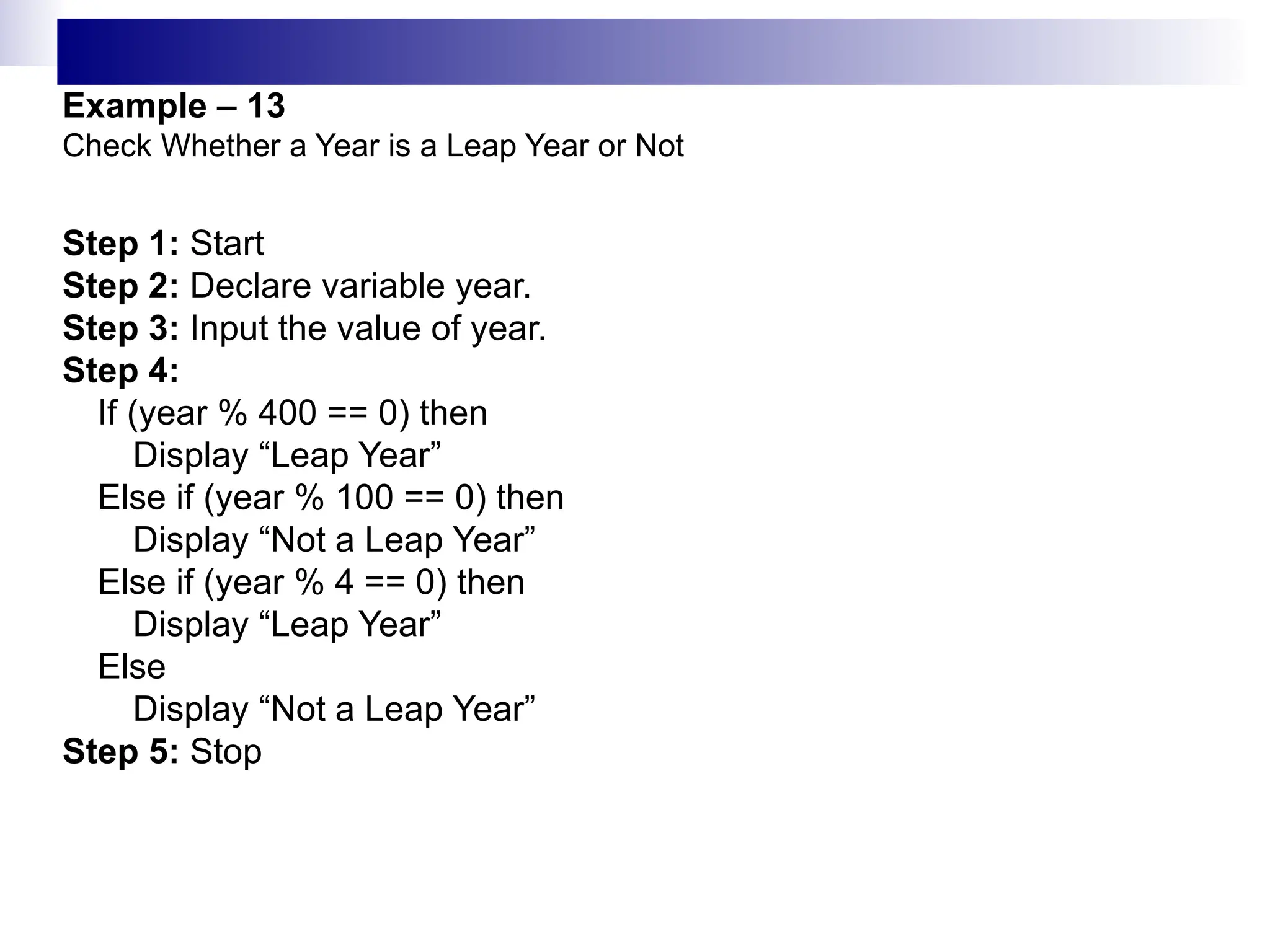 Example – 13
Check Whether a Year is a Leap Year or Not
Step 1: Start
Step 2: Declare variable year.
Step 3: Input the value of year.
Step 4:
If (year % 400 == 0) then
Display “Leap Year”
Else if (year % 100 == 0) then
Display “Not a Leap Year”
Else if (year % 4 == 0) then
Display “Leap Year”
Else
Display “Not a Leap Year”
Step 5: Stop
 