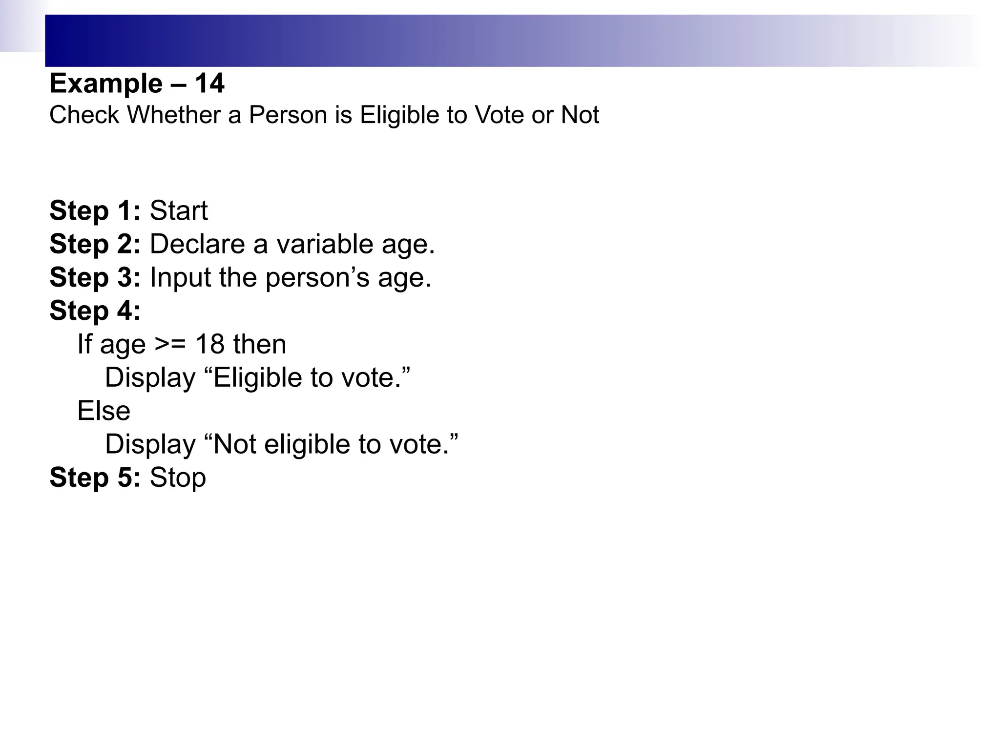Example – 14
Check Whether a Person is Eligible to Vote or Not
Step 1: Start
Step 2: Declare a variable age.
Step 3: Input the person’s age.
Step 4:
If age >= 18 then
Display “Eligible to vote.”
Else
Display “Not eligible to vote.”
Step 5: Stop
 