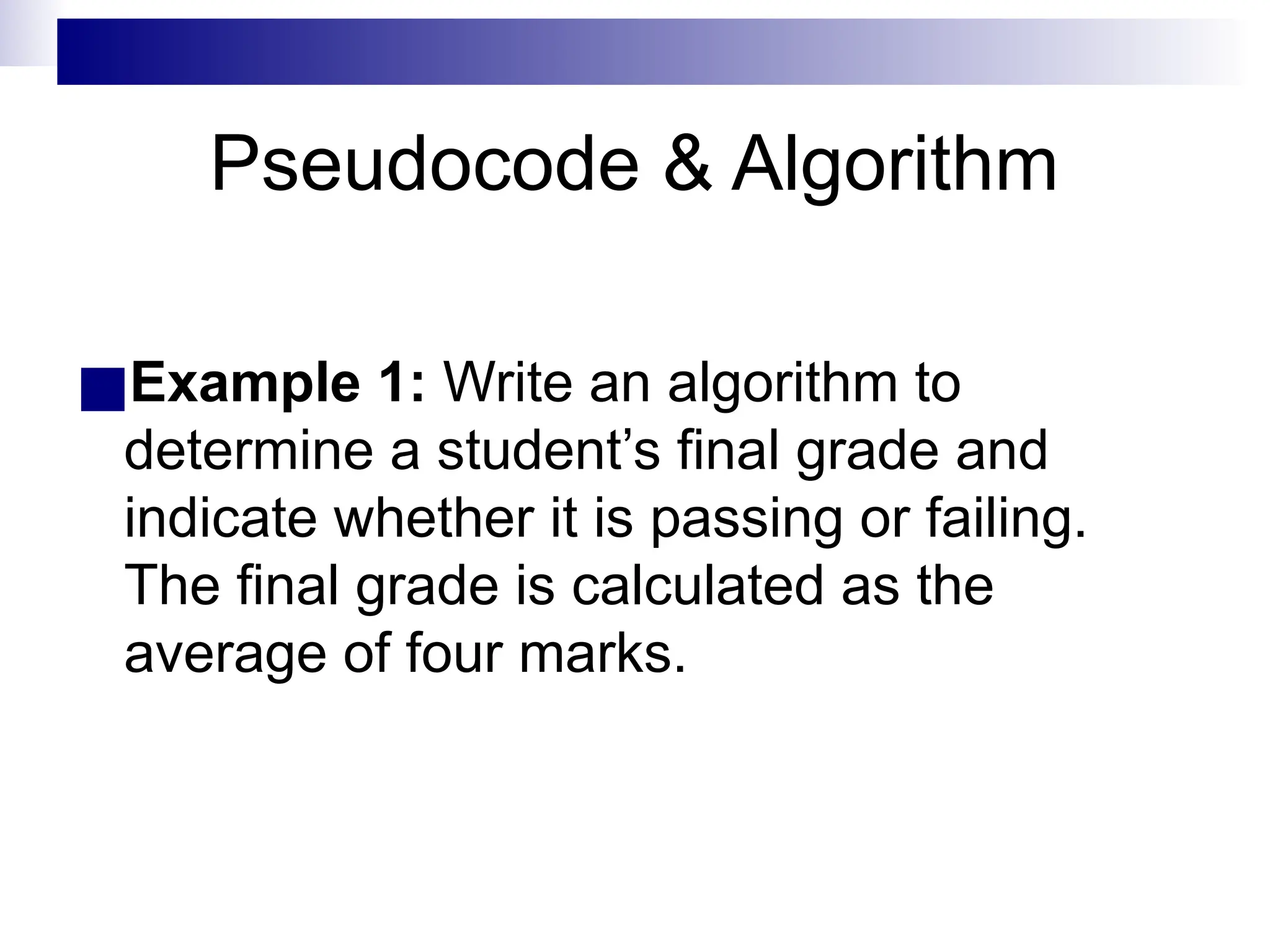 Pseudocode & Algorithm
■Example 1: Write an algorithm to
determine a student’s final grade and
indicate whether it is passing or failing.
The final grade is calculated as the
average of four marks.
 