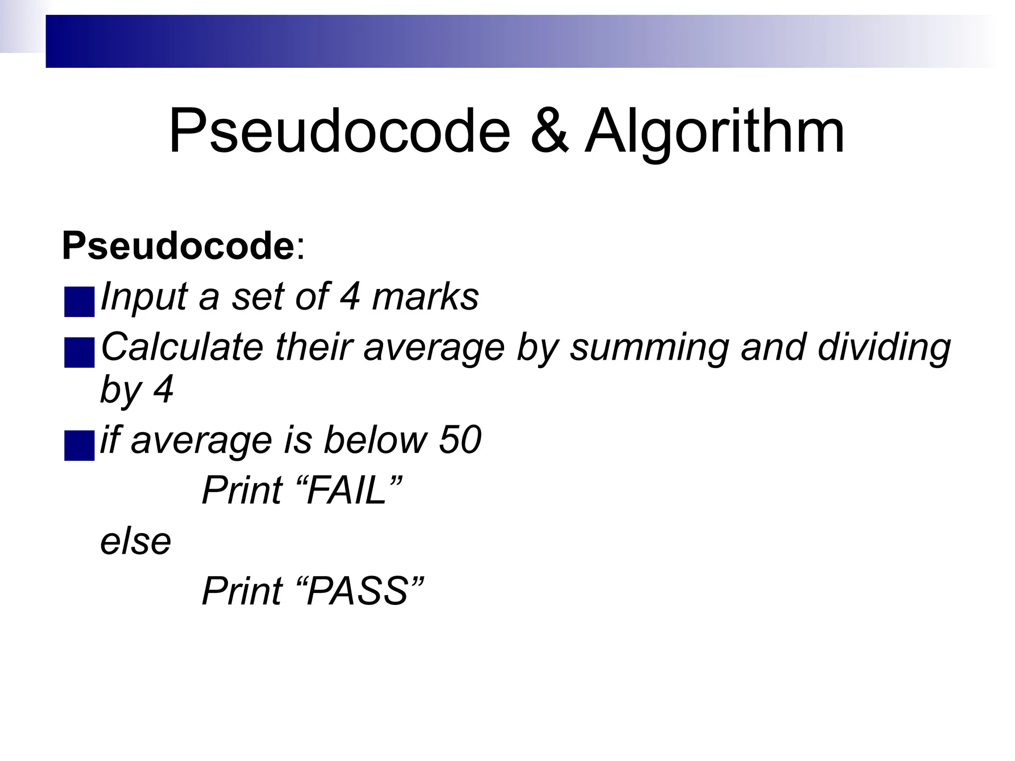 Pseudocode & Algorithm
Pseudocode:
■Input a set of 4 marks
■Calculate their average by summing and dividing
by 4
■if average is below 50
Print “FAIL”
else
Print “PASS”
 