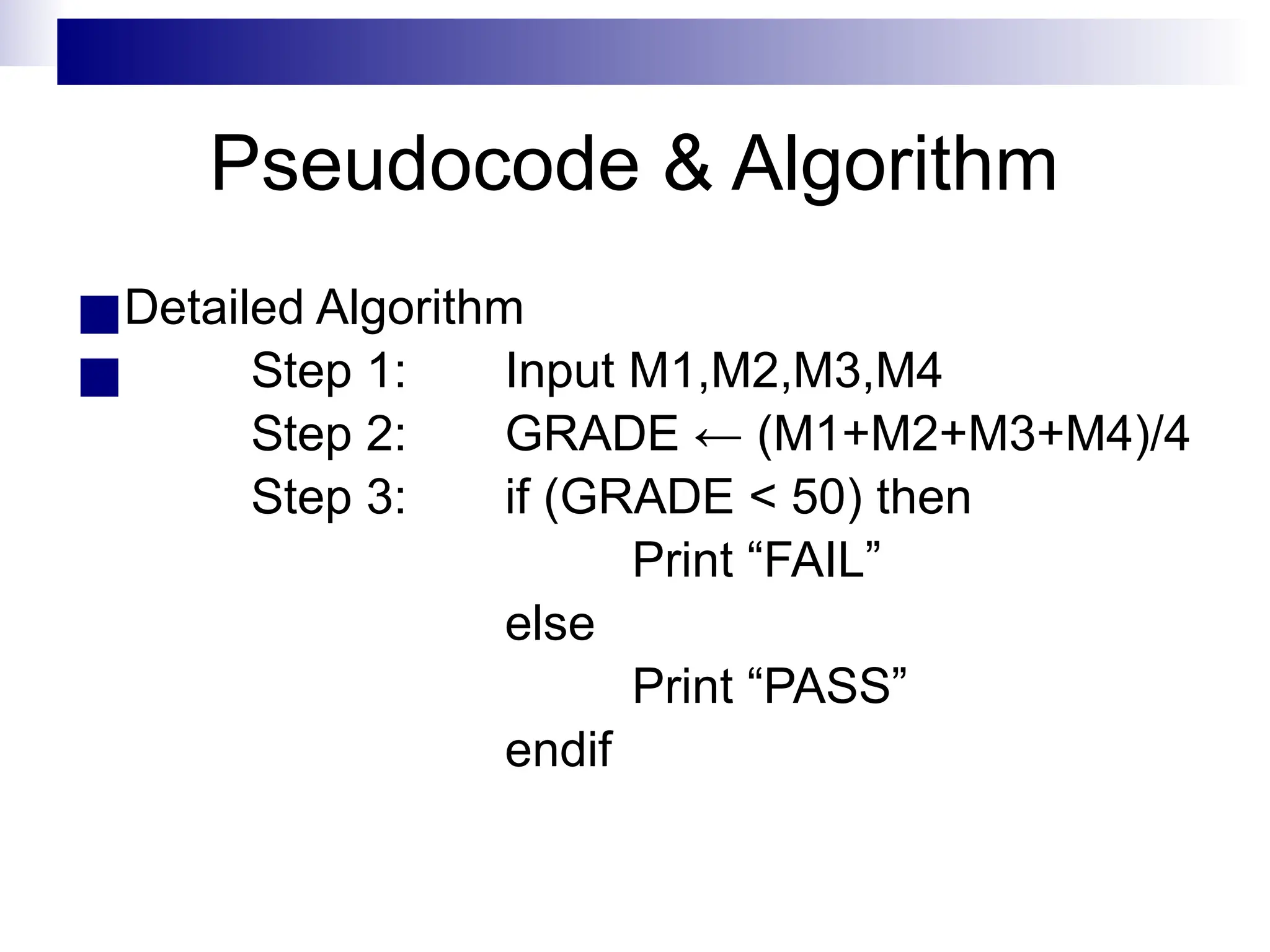 Pseudocode & Algorithm
■Detailed Algorithm
■ Step 1: Input M1,M2,M3,M4
Step 2: GRADE ← (M1+M2+M3+M4)/4
Step 3: if (GRADE < 50) then
Print “FAIL”
else
Print “PASS”
endif
 