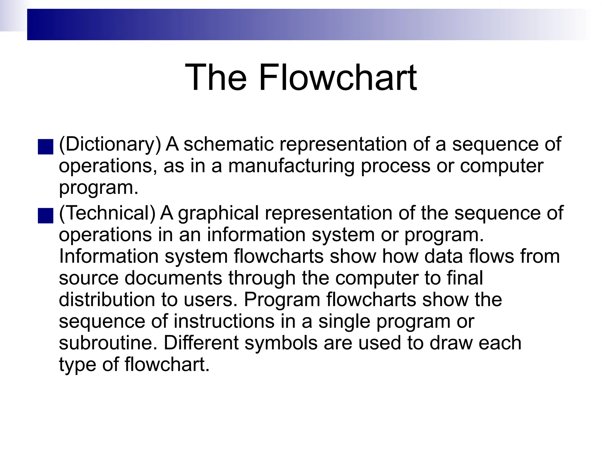 The Flowchart
■ (Dictionary) A schematic representation of a sequence of
operations, as in a manufacturing process or computer
program.
■ (Technical) A graphical representation of the sequence of
operations in an information system or program.
Information system flowcharts show how data flows from
source documents through the computer to final
distribution to users. Program flowcharts show the
sequence of instructions in a single program or
subroutine. Different symbols are used to draw each
type of flowchart.
 
