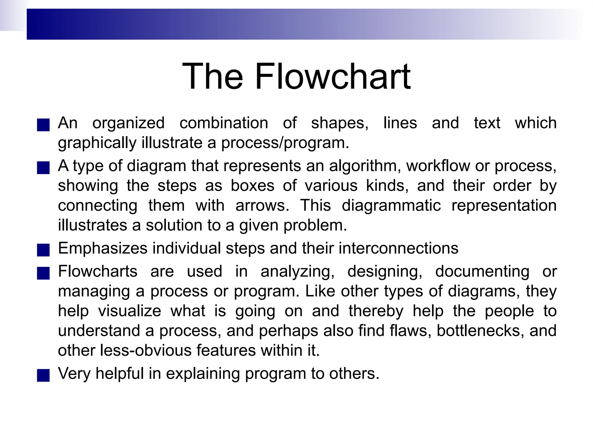 The Flowchart
■ An organized combination of shapes, lines and text which
graphically illustrate a process/program.
■ A type of diagram that represents an algorithm, workflow or process,
showing the steps as boxes of various kinds, and their order by
connecting them with arrows. This diagrammatic representation
illustrates a solution to a given problem.
■ Emphasizes individual steps and their interconnections
■ Flowcharts are used in analyzing, designing, documenting or
managing a process or program. Like other types of diagrams, they
help visualize what is going on and thereby help the people to
understand a process, and perhaps also find flaws, bottlenecks, and
other less-obvious features within it.
■ Very helpful in explaining program to others.
 