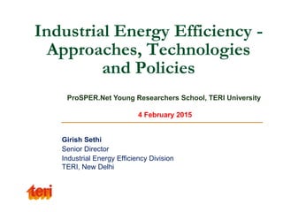 Industrial Energy Efficiency -
Approaches, Technologies
and Policies
Girish Sethi
Senior Director
Industrial Energy Efficiency Division
TERI, New Delhi
ProSPER.Net Young Researchers School, TERI University
4 February 2015
 