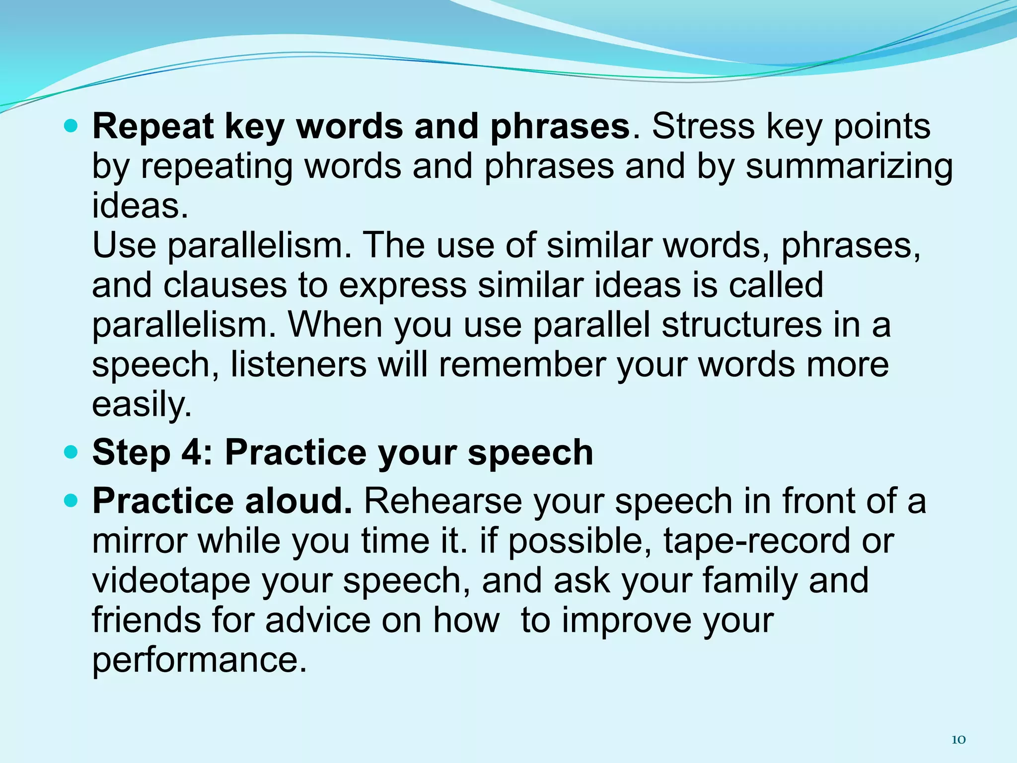  Repeat key words and phrases. Stress key points

by repeating words and phrases and by summarizing
ideas.
Use parallelism. The use of similar words, phrases,
and clauses to express similar ideas is called
parallelism. When you use parallel structures in a
speech, listeners will remember your words more
easily.
 Step 4: Practice your speech
 Practice aloud. Rehearse your speech in front of a
mirror while you time it. if possible, tape-record or
videotape your speech, and ask your family and
friends for advice on how to improve your
performance.
10

 