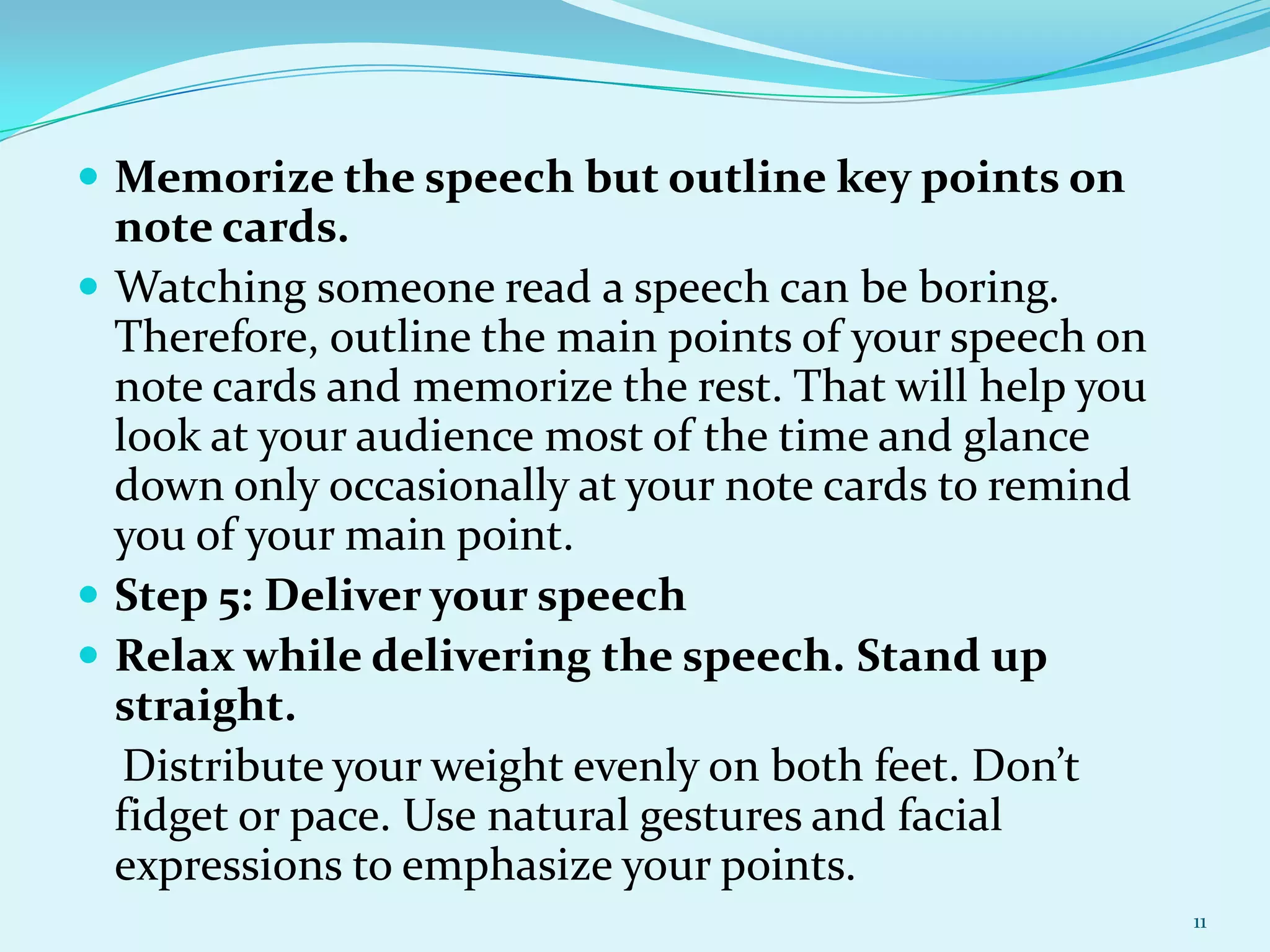  Memorize the speech but outline key points on

note cards.
 Watching someone read a speech can be boring.
Therefore, outline the main points of your speech on
note cards and memorize the rest. That will help you
look at your audience most of the time and glance
down only occasionally at your note cards to remind
you of your main point.
 Step 5: Deliver your speech
 Relax while delivering the speech. Stand up
straight.
Distribute your weight evenly on both feet. Don’t
fidget or pace. Use natural gestures and facial
expressions to emphasize your points.
11

 