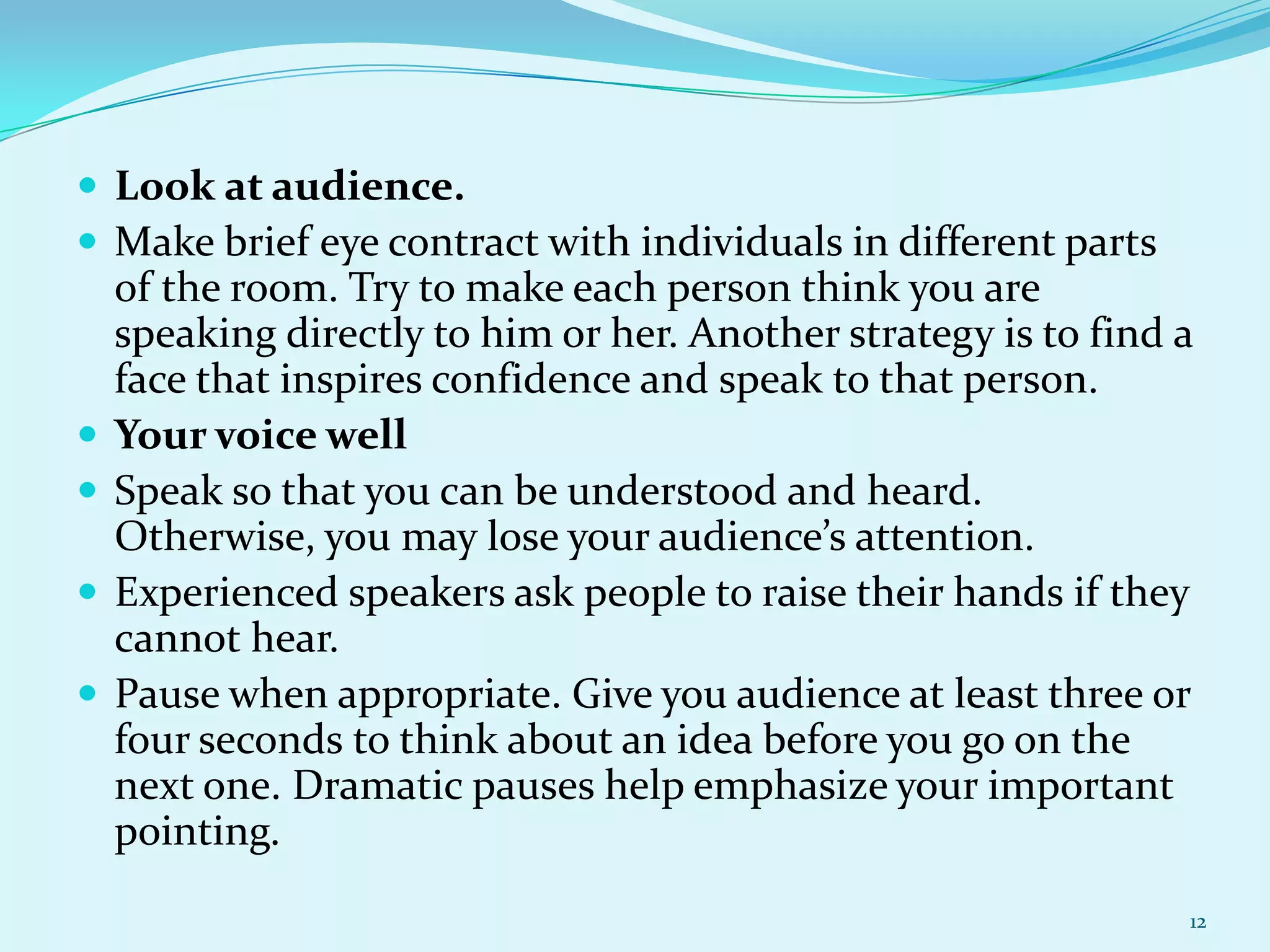  Look at audience.
 Make brief eye contract with individuals in different parts






of the room. Try to make each person think you are
speaking directly to him or her. Another strategy is to find a
face that inspires confidence and speak to that person.
Your voice well
Speak so that you can be understood and heard.
Otherwise, you may lose your audience’s attention.
Experienced speakers ask people to raise their hands if they
cannot hear.
Pause when appropriate. Give you audience at least three or
four seconds to think about an idea before you go on the
next one. Dramatic pauses help emphasize your important
pointing.
12

 