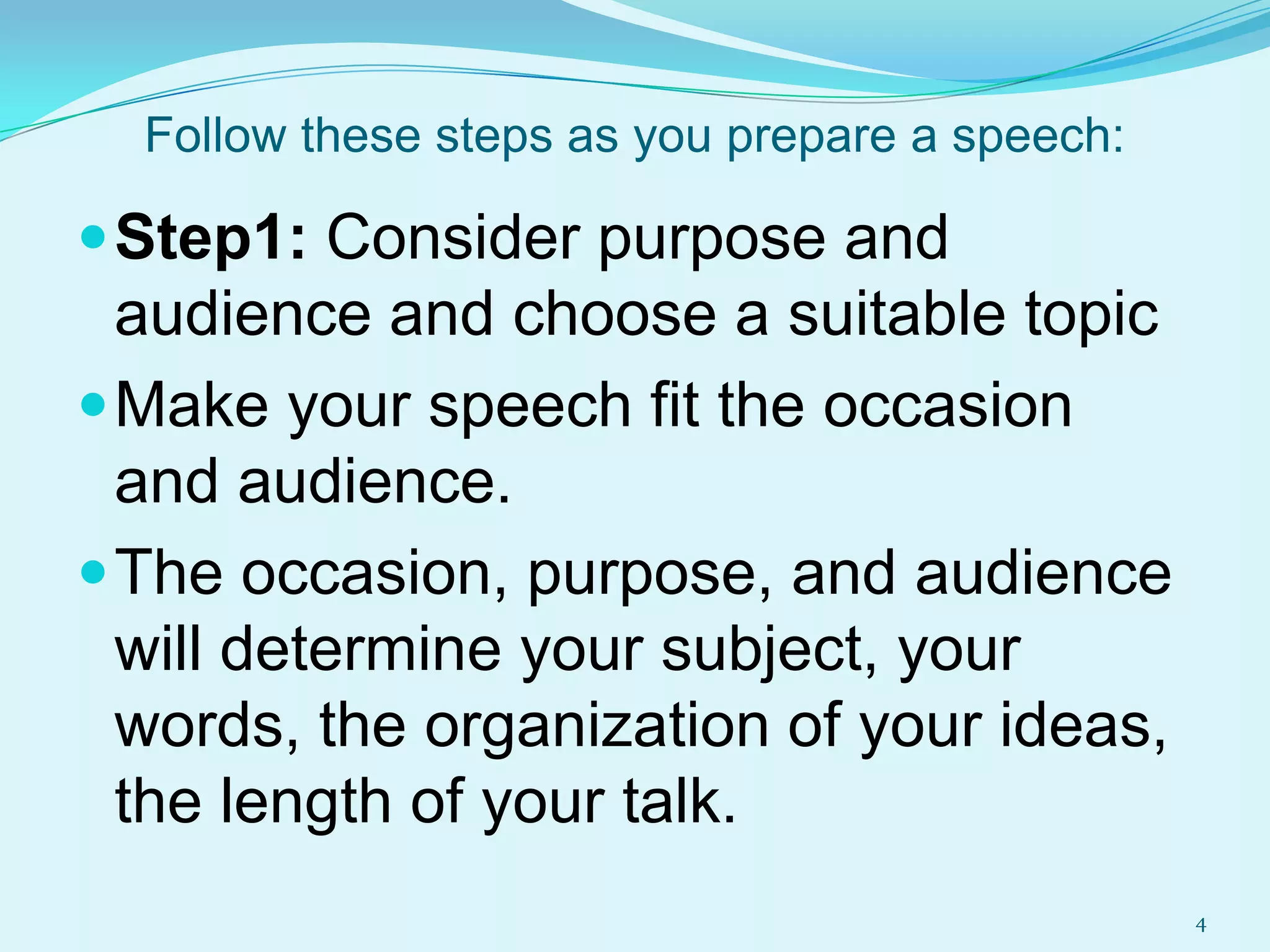 Follow these steps as you prepare a speech:

 Step1: Consider purpose and

audience and choose a suitable topic
 Make your speech fit the occasion
and audience.
 The occasion, purpose, and audience
will determine your subject, your
words, the organization of your ideas,
the length of your talk.
4

 
