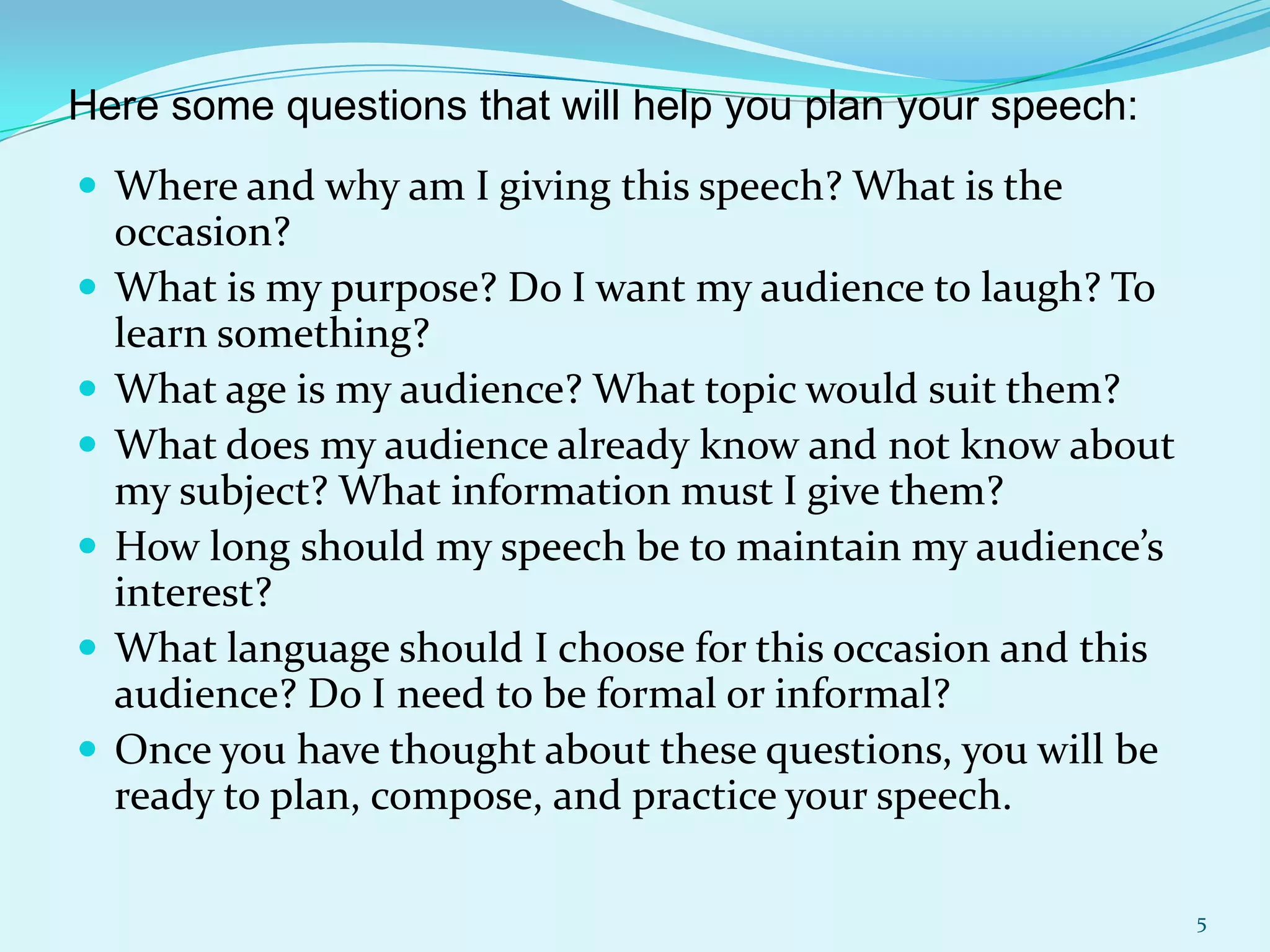 Here some questions that will help you plan your speech:
 Where and why am I giving this speech? What is the








occasion?
What is my purpose? Do I want my audience to laugh? To
learn something?
What age is my audience? What topic would suit them?
What does my audience already know and not know about
my subject? What information must I give them?
How long should my speech be to maintain my audience’s
interest?
What language should I choose for this occasion and this
audience? Do I need to be formal or informal?
Once you have thought about these questions, you will be
ready to plan, compose, and practice your speech.
5

 