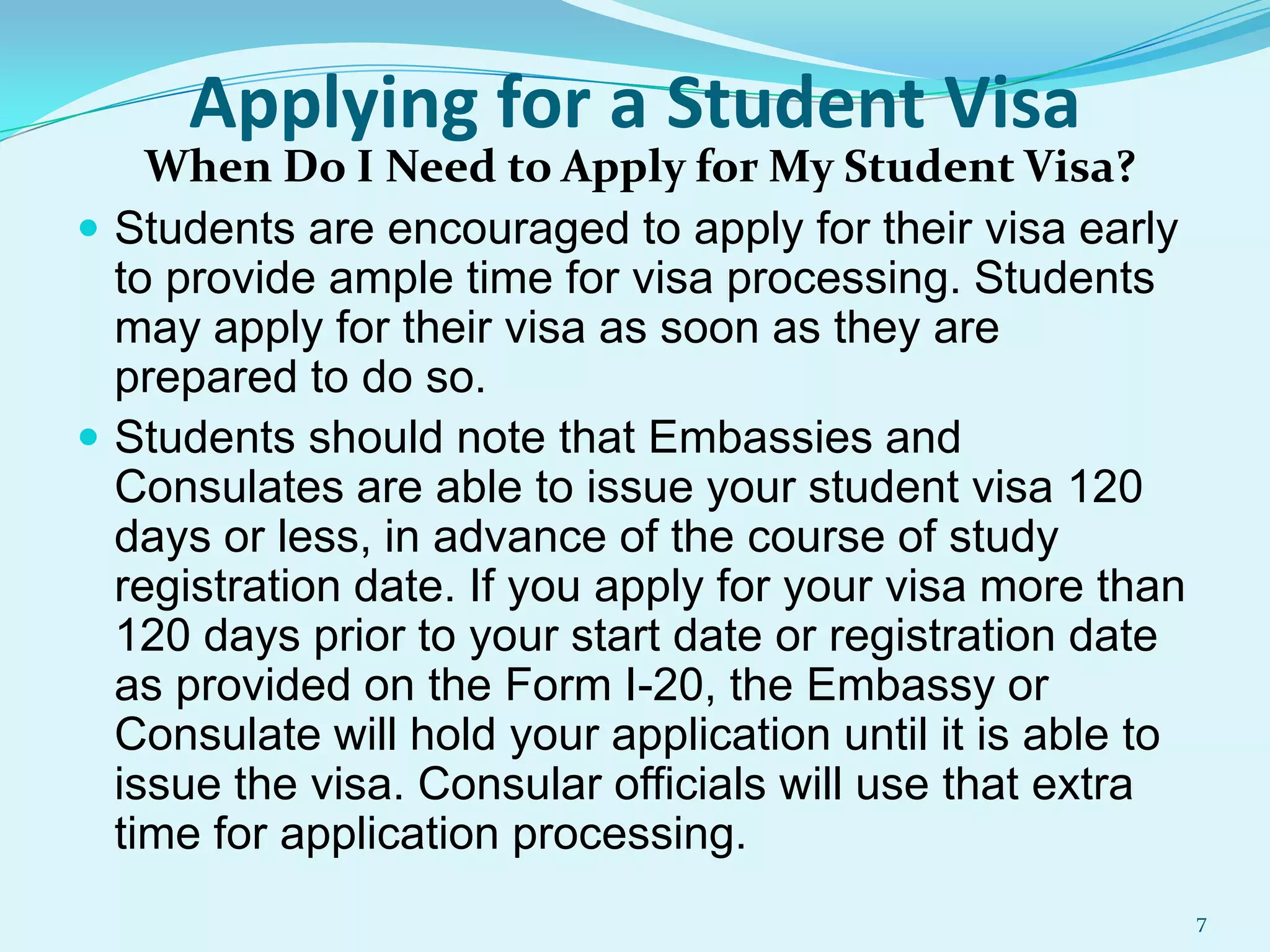 Applying for a Student Visa

When Do I Need to Apply for My Student Visa?
 Students are encouraged to apply for their visa early
to provide ample time for visa processing. Students
may apply for their visa as soon as they are
prepared to do so.
 Students should note that Embassies and
Consulates are able to issue your student visa 120
days or less, in advance of the course of study
registration date. If you apply for your visa more than
120 days prior to your start date or registration date
as provided on the Form I-20, the Embassy or
Consulate will hold your application until it is able to
issue the visa. Consular officials will use that extra
time for application processing.
7

 