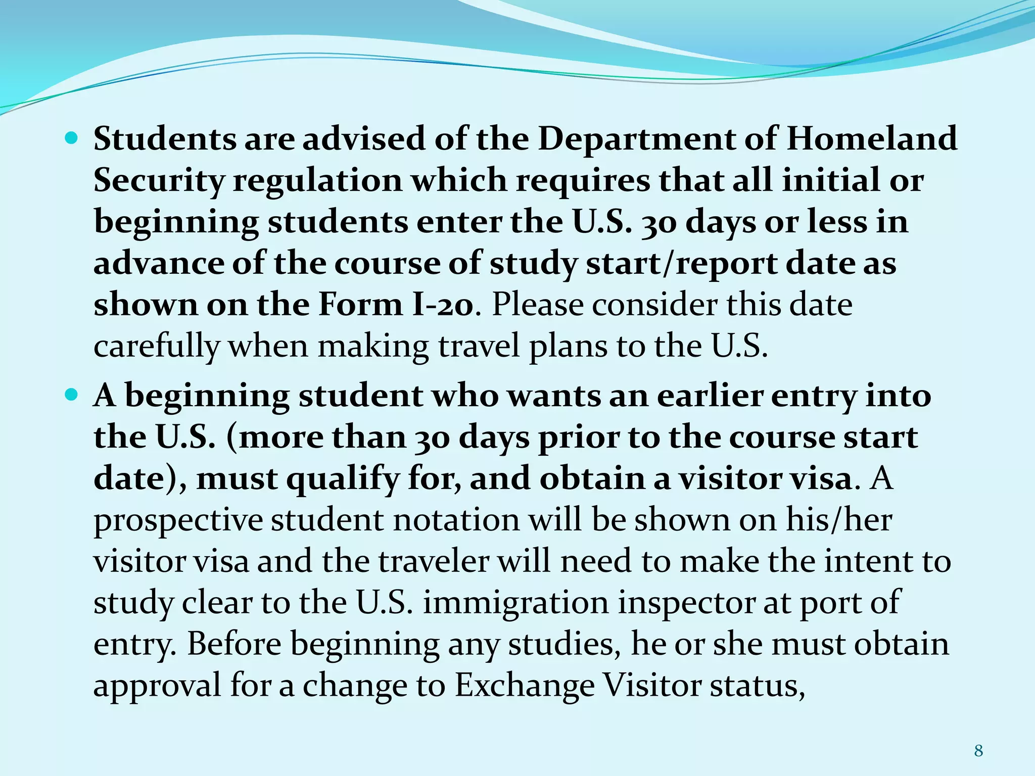  Students are advised of the Department of Homeland

Security regulation which requires that all initial or
beginning students enter the U.S. 30 days or less in
advance of the course of study start/report date as
shown on the Form I-20. Please consider this date
carefully when making travel plans to the U.S.
 A beginning student who wants an earlier entry into
the U.S. (more than 30 days prior to the course start
date), must qualify for, and obtain a visitor visa. A
prospective student notation will be shown on his/her
visitor visa and the traveler will need to make the intent to
study clear to the U.S. immigration inspector at port of
entry. Before beginning any studies, he or she must obtain
approval for a change to Exchange Visitor status,
8

 