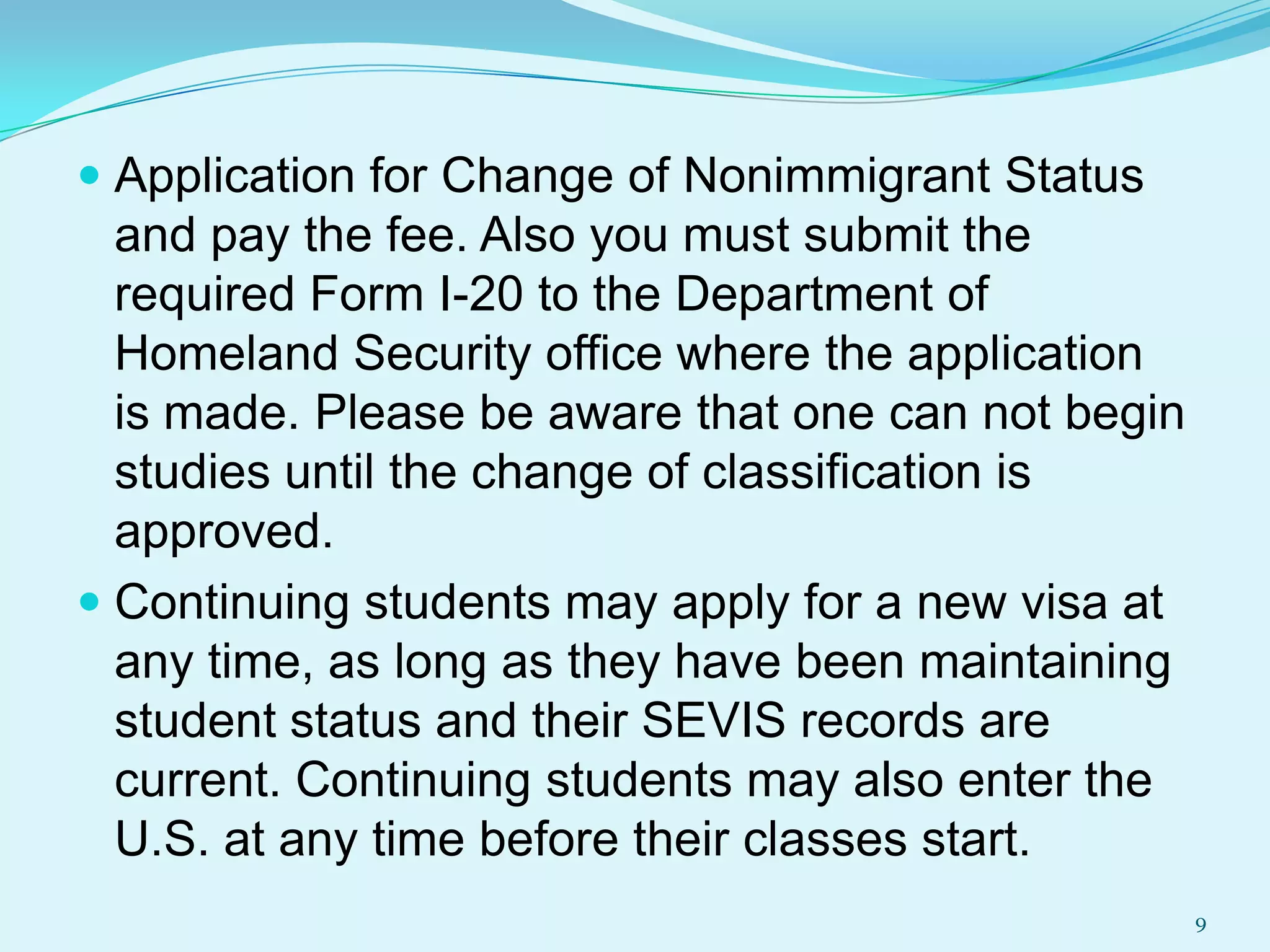  Application for Change of Nonimmigrant Status
and pay the fee. Also you must submit the
required Form I-20 to the Department of
Homeland Security office where the application
is made. Please be aware that one can not begin
studies until the change of classification is

approved.
 Continuing students may apply for a new visa at
any time, as long as they have been maintaining
student status and their SEVIS records are
current. Continuing students may also enter the
U.S. at any time before their classes start.
9

 