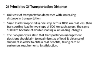 2) Principles Of Transportation Distance
• Unit cost of transportation decreases with increasing
distance in transportation
• Same load transported in one step across 1000 km cost less than
transporting load in two steps of 500 km each across the same
1000 km because of double loading & unloading charges.
• The two principles state that transportation management
decisions should aim to maximize size of load & distance of
shipment in order to obtain cost benefits, taking care of
customers requirements & satisfaction.
 