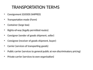 TRANSPORTATION TERMS
• Consignment (GOODS SHIPPED)
• Transportation mode (Form)
• Container (large box)
• Rights-of-way (legally permitted routes)
• Consignor (sender of goods shipment, seller)
• Consignee (receiver of goods shipment, buyer)
• Carrier (services of transporting goods)
• Public carrier (services to general public at non discriminatory pricing)
• Private carrier (services to own organisation)
 