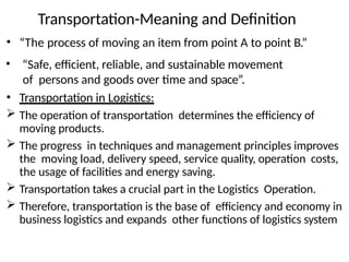 • “The process of moving an item from point A to point B.”
• “Safe, efficient, reliable, and sustainable movement
of persons and goods over time and space”.
• Transportation in Logistics:
 The operation of transportation determines the efficiency of
moving products.
 The progress in techniques and management principles improves
the moving load, delivery speed, service quality, operation costs,
the usage of facilities and energy saving.
 Transportation takes a crucial part in the Logistics Operation.
 Therefore, transportation is the base of efficiency and economy in
business logistics and expands other functions of logistics system
Transportation-Meaning and Definition
 
