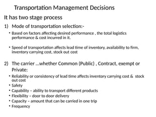Transportation Management Decisions
It has two stage process
1) Mode of transportation selection:-
• Based on factors affecting desired performance , the total logistics
performance & cost incurred in it.
• Speed of transportation affects lead time of inventory, availability to firm,
inventory carrying cost, stock out cost
2) The carrier …whether Common (Public) , Contract, exempt or
Private:
• Reliability or consistency of lead time affects inventory carrying cost & stock
out cost
• Safety
• Capability – ability to transport different products
• Flexibility – door to door delivery
• Capacity – amount that can be carried in one trip
• Frequency
 