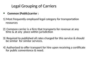 Legal Grouping of Carriers
• Common (Public)carrier :
1) Most frequently employed legal category for transportation
resources
2) Common carrier is a firm that transports for revenue at any
time & at any place within jurisdiction
3) Required to published all rates charged for this service & should
be similar for similar services.
4) Authorized to offer transport for hire upon receiving a certificate
for public convenience & need.
 