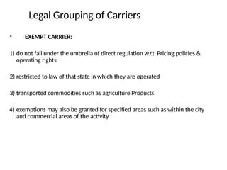 • EXEMPT CARRIER:
1) do not fall under the umbrella of direct regulation w.r.t. Pricing policies &
operating rights
2) restricted to law of that state in which they are operated
3) transported commodities such as agriculture Products
4) exemptions may also be granted for specified areas such as within the city
and commercial areas of the activity
Legal Grouping of Carriers
 