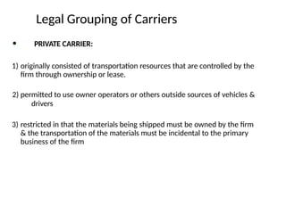 • PRIVATE CARRIER:
1) originally consisted of transportation resources that are controlled by the
firm through ownership or lease.
2) permitted to use owner operators or others outside sources of vehicles &
drivers
3) restricted in that the materials being shipped must be owned by the firm
& the transportation of the materials must be incidental to the primary
business of the firm
Legal Grouping of Carriers
 