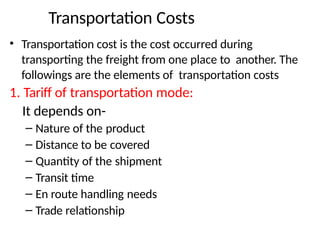 Transportation Costs
• Transportation cost is the cost occurred during
transporting the freight from one place to another. The
followings are the elements of transportation costs
1. Tariff of transportation mode:
It depends on-
– Nature of the product
– Distance to be covered
– Quantity of the shipment
– Transit time
– En route handling needs
– Trade relationship
 