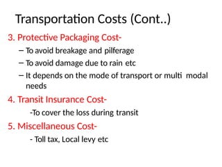 3. Protective Packaging Cost-
– To avoid breakage and pilferage
– To avoid damage due to rain etc
– It depends on the mode of transport or multi modal
needs
4. Transit Insurance Cost-
-To cover the loss during transit
5. Miscellaneous Cost-
- Toll tax, Local levy etc
Transportation Costs (Cont..)
 