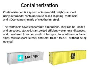 Containerization
Containerization is a system of intermodal freight transport
using intermodal containers (also called shipping containers
and ISOcontainers) made of weathering steel.
The containers have standardized dimensions. They can be loaded
and unloaded, stacked, transported efficiently over long distances,
and transferred from one mode of transport to another—container
ships, rail transport flatcars, and semi-trailer trucks—without being
opened.
 