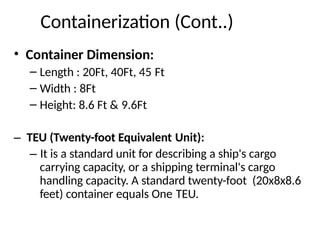 Containerization (Cont..)
• Container Dimension:
– Length : 20Ft, 40Ft, 45 Ft
– Width : 8Ft
– Height: 8.6 Ft & 9.6Ft
– TEU (Twenty-foot Equivalent Unit):
– It is a standard unit for describing a ship's cargo
carrying capacity, or a shipping terminal's cargo
handling capacity. A standard twenty-foot (20x8x8.6
feet) container equals One TEU.
 
