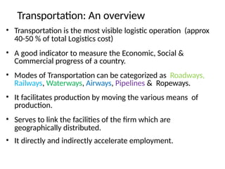 Transportation: An overview
• Transportation is the most visible logistic operation (approx
40-50 % of total Logistics cost)
• A good indicator to measure the Economic, Social &
Commercial progress of a country.
• Modes of Transportation can be categorized as Roadways,
Railways, Waterways, Airways, Pipelines & Ropeways.
• It facilitates production by moving the various means of
production.
• Serves to link the facilities of the firm which are
geographically distributed.
• It directly and indirectly accelerate employment.
 