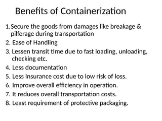 Benefits of Containerization
1.Secure the goods from damages like breakage &
pilferage during transportation
2. Ease of Handling
3. Lessen transit time due to fast loading, unloading,
checking etc.
4. Less documentation
5. Less Insurance cost due to low risk of loss.
6. Improve overall efficiency in operation.
7. It reduces overall transportation costs.
8. Least requirement of protective packaging.
 