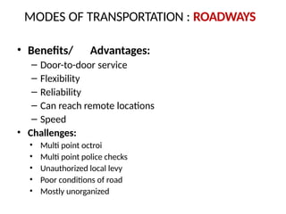 • Benefits/ Advantages:
– Door-to-door service
– Flexibility
– Reliability
– Can reach remote locations
– Speed
• Challenges:
• Multi point octroi
• Multi point police checks
• Unauthorized local levy
• Poor conditions of road
• Mostly unorganized
MODES OF TRANSPORTATION : ROADWAYS
 