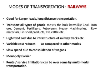 • Good for Larger loads, long distance transportation.
• Transport all types of goods- mostly the bulk items like Coal, Iron
ore, Cement, Fertilizers, Petroleum, Heavy Machineries, Raw
materials, Finished products, live cattle etc.
• High fixed cost due to infrastructure of railway tracks etc.
• Variable cost reduces as compared to other modes
• Slow speed due to consolidation of wagons
• Monopoly Carrier
• Route / service limitations can be over come by multi-modal
transportation.
MODES OF TRANSPORTATION : RAILWAYS
 