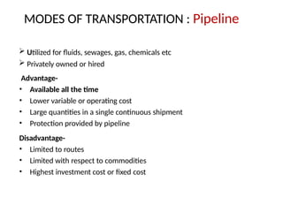 MODES OF TRANSPORTATION : Pipeline
 Utilized for fluids, sewages, gas, chemicals etc
 Privately owned or hired
Advantage-
• Available all the time
• Lower variable or operating cost
• Large quantities in a single continuous shipment
• Protection provided by pipeline
Disadvantage-
• Limited to routes
• Limited with respect to commodities
• Highest investment cost or fixed cost
 